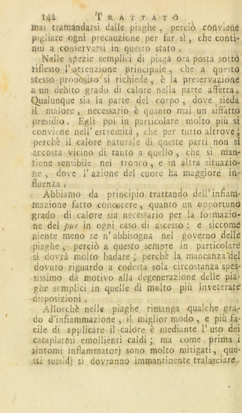 mai tramandarsi dalie piaghe , perciò corivlèrìe pigliare ogni precauzione per far sì, che conti- nui a conservarsi in questo siato . Nelle spezie sernplia di piaga ò''a posta sotto rifiesso rintenzione principale , che a questo stesso propòsito sì richiede^ è la preservazione a un debito grado di calore nella parte affetta^ Qualunque sìa la parte del corpo , dove' sieda il malore , necessario è quanto mai un siffatto presidio. Egli poi in particolare molto più si conviene nell’estremità , chè per tutto altrove, ■perchè ii calore naturale di queste parti non si accosta vicino di tanto a quello , che sì man- tiene sensibile nei tronco , e in altra situazio- ne , dove r azione- dei cuore ha maggiore in- fluenza « Abbiamo da principio, trattando deirinfìam- inazione fatto coiiosìcere, quanto un opportuno grado di calore sia necessario per la iormazio- fie dei pus in ogni caso di ascesso : e siccome niente meno se nNabbisogna nel governo delle piaghe, perciò a questo sempre in particolare si dovrà molto badate ' perchè la mancanza'del dovuto riguardo a codesta sola circostanza'spes- sissimo dà motivo alla degenerazione delie pia* ghe semplici in quelle di rnelto più inveterate tiisposizioni . Allorché nelle piaghe, rimanga qualche gra- do d’infiammazione , il miglior modo , e più fa- cile di applicare il calóre è mediante fuso dei cataplasmi emollienti caldi \ ma come prima i sintomi inflammatorj sono molto mitigati, que- sti sussidi si dovranno immantinente tralasciare -