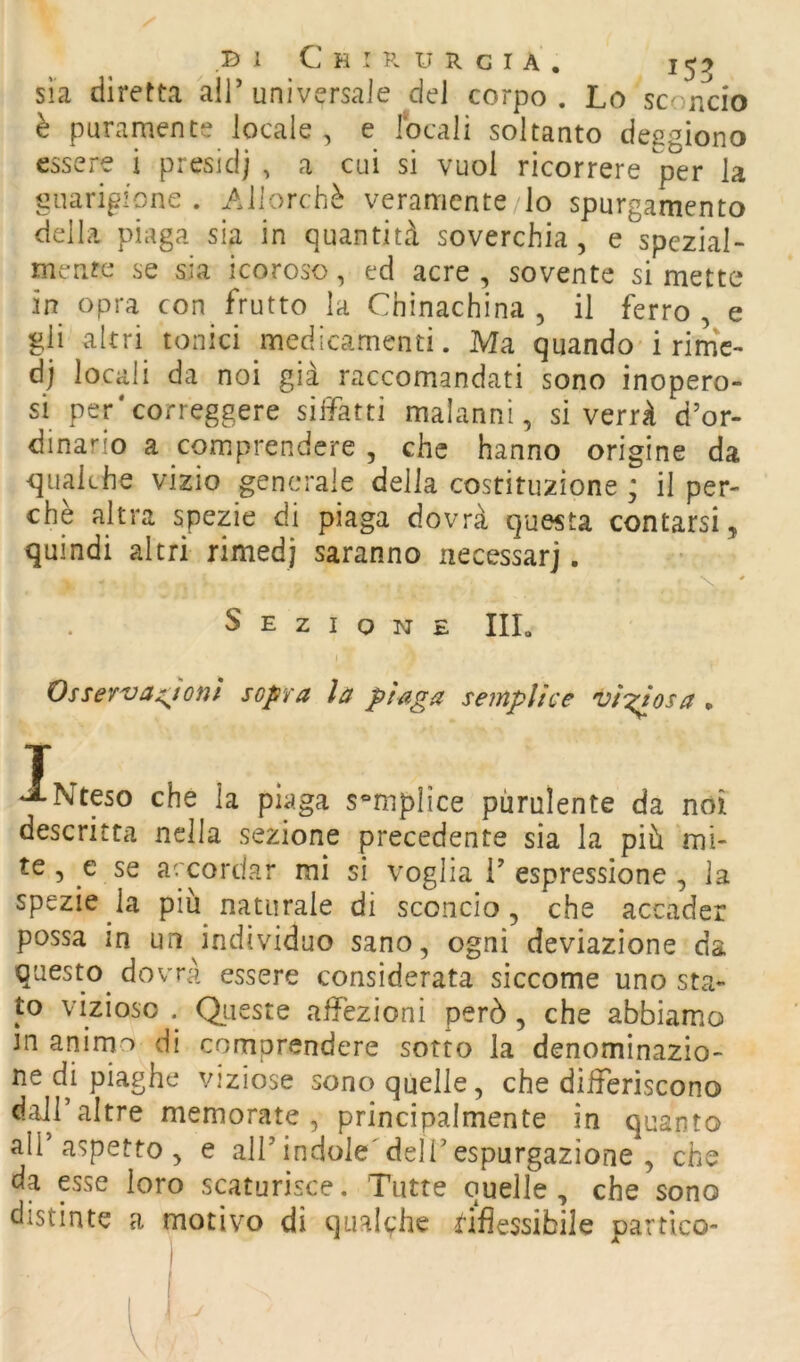 sìa diretta all’universale del corpo. Lo sconcio è puramente locale , e locali soltanto deggiono essere i presid) , a cui si vuol ricorrere per la guarigione . Allorché veramente lo spurgamento della piaga sia in quantità soverchia, e speziai- mente se sia icoroso, ed acre , sovente si mette in opra con frutto la Chìnachina , il ferro, e gli altri tonici medicamenti. Ma quando i rimV dj locali da noi già raccomandati sono inopero- si per*correggere siffatti malanni, si verrà d’or- dinario a comprendere , che hanno origine da qualche vizio generale della costituzione ; il per- chè altra spezie di piaga dovrà questa contarsi, quindi altri rimedj saranno necessarj. Sezione IIL Ossev'vaj^tonl sopra la piaga semplice vinosa , T *ANteso che la piaga semplice purulente da noi descritta nella sezione precedente sia la pià mi- te, e se accordar mi si voglia i’espressione , la spezie la più naturale di sconcio, che accader possa in un individuo sano, ogni deviazione da qa sto do vrà essere considerata siccome uno sta- to vizioso . Otieste affezioni però, che abbiamo m anirno di comprendere sorto la denominazio- ne di piaghe viziose sono quelle, che differiscono dall’altre memorate, principalmente in quanto all’aspetto, e all’indole'deli’espurgazione , che da esse loro scaturisce. Tutte quelle , che sono distinte a motivo di qualche i!*iflessibile partico-