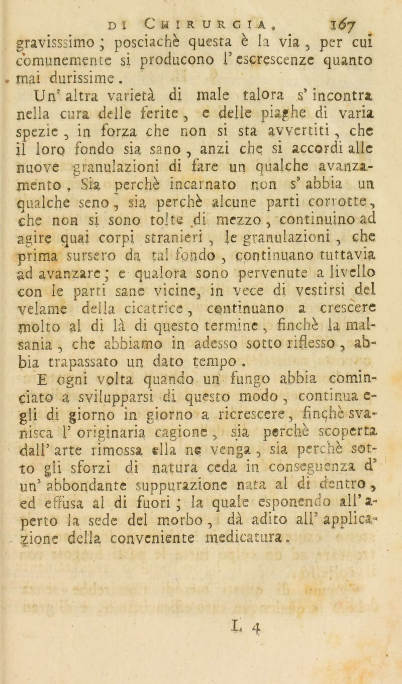 gravisssimo ; posciachè questa è la via , per cui comunemente si producono i’ escrescenze quanto . mai durissime. Un’altra varietà di male talora s’incontra nella cura delle ferite, c delle piaghe di varia spezie , in forza che non si sta avvertiti, che il loro fondo sia sano , anzi che si accordi alle nuove granulazioni di fare un qualche avanza- mento . Sia perchè incarnato non s’abbia un qualche seno, sia perchè alcune parti corrotte, che non si sono tolte di mezzo, continuino ad agire quai corpi stranieri , le granulazioni , che prima surscro da tal fondo , continuano tuttavia ad avanzare; c qualora sono pervenute a livello con le parti sane vicine, in vece di vestirsi del velame delia cicatrice, continuano a crescere molto al di là di questo termine, finché la mal- sania , che abbiamo in adesso sotto riflesso , ab- bia trapassato un dato tempo . E ogni volta quando un' fungo abbia comin- ciato a svilupparsi di questo modo, continua c- gli di giorno in giorno a ricrescere, finqhc sva- nisca r originaria cagione , sia perchè scoperta dall’ arte rimossa «Ila ne venga , sia perchè sot- to gli sforzi di natura ceda in conseguenza d’ un’ abbondante suppurazione nata al di dentro , ed effusa al di fuori; la quale esponendo all’a- pcrto la sede del morbo, dà adito all’ applica- - ?ionc della conveniente medicatura.