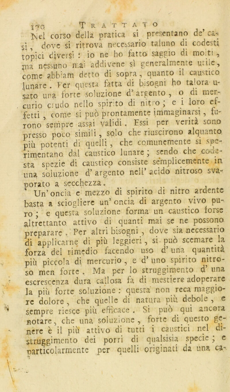 ^'¥(3 Trattai o corso della pratica si^ presentano de cas si, dove si ritrova necessario taluno di codesti topici diversi : io ne ho fatto saggio di molti , ma nessuno mai addivenc sì generalmente utile, cprnc abb'atn detto di sopra, quanto il caustico lunare , ^’er questa fatta ai bisogni ho talora- u- sato una forte soluzione d’ argento , q di mer- curio crudo nello spinto di nitro , c i loro ef- fetti , come si pub prontamente immaginarsi, fu- rono sempre assai validi. Essi per verità sono presso poco simili, solo che riuscirono alquanto, più potenti di quelli, che comunemente si spe- rimentano dal caustico lunare; sendo che coae- sta spezie di caustico consiste semplicemente in una soluzione d’ argento nell’ axido nitroso sva- porato a secchezza. Un’oncia c mezzo di spirito di nitro ardente basta a sciogliere un’ oncia di argento vivo pu- ro ; e questua soluzione forma un caustico forse altrettanto attivo di quanti mai se ne possono preparare , Per altri bisogni , dove sia necessario di applicarne di^ più leggieri, si può scemare la forza del rimedio facendo uso d’una quantità più piccola di mercurio , e d’ uno spirito mtro- s^o men forte . Ma per lo struggimento d’ una escrescenza dura callosa fa di mestiere adoperare la più forte soluzióne: questa non reca maggio- re dolore , che quelle di natura piu debole , e sempre riesce più eFhcace . Si può qui ancora fiorare, che una soluzione, forte di questo ge- nere è il più attivo di tutti i caustici nel di- struggimcnto dei porri di qualsisia specie ; c narticoiarmente per quelli originati da una ca=