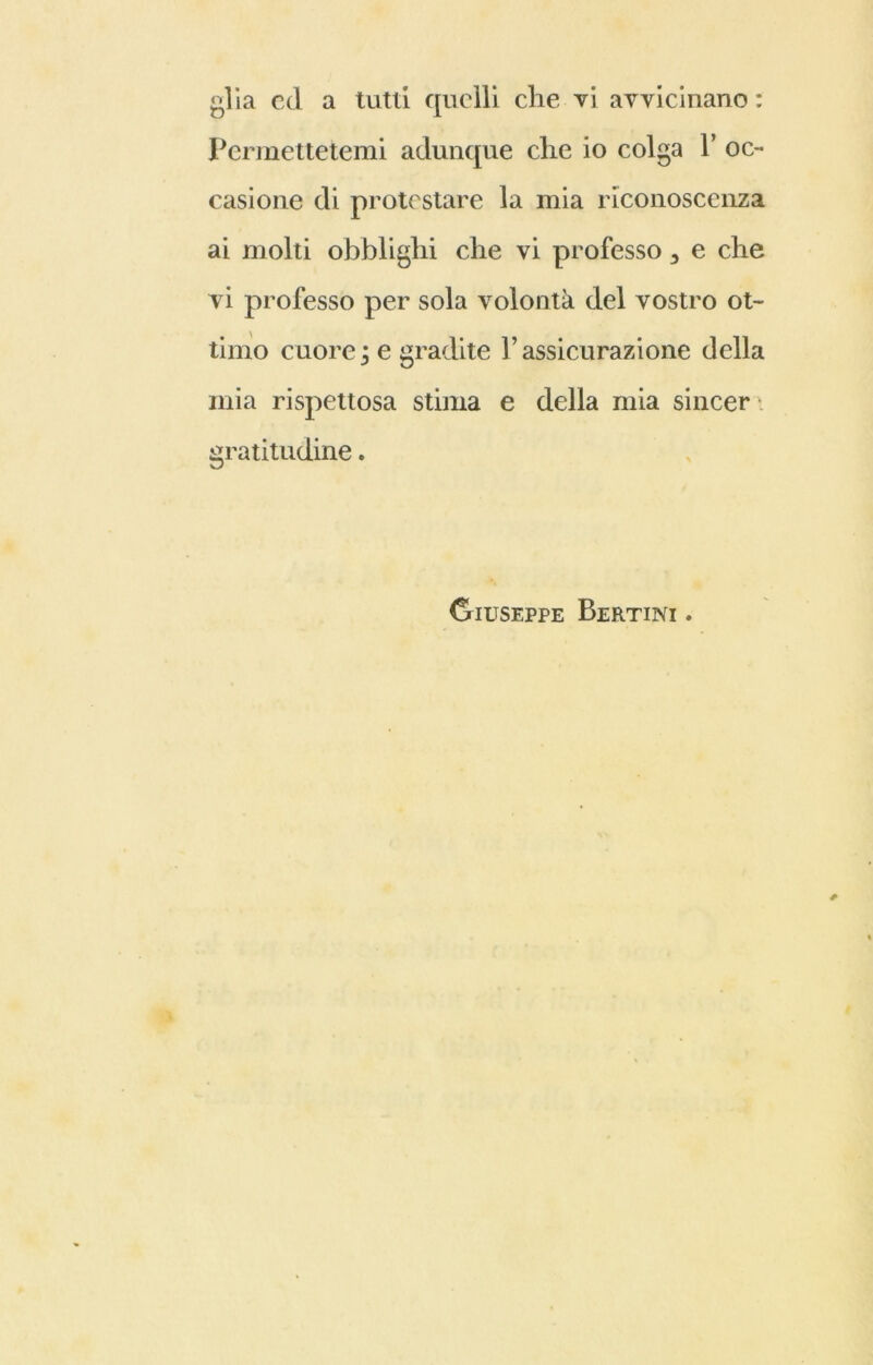 Permettetemi adunque che io colga Y oc- casione di protestare la mia riconoscenza ai molti obblighi che vi professo 3 e che vi professo per sola volontà del vostro ot- timo cuore ; e gradite l’assicurazione della mia rispettosa stima e della mia sincer i gratitudine. Giuseppe Bertini .