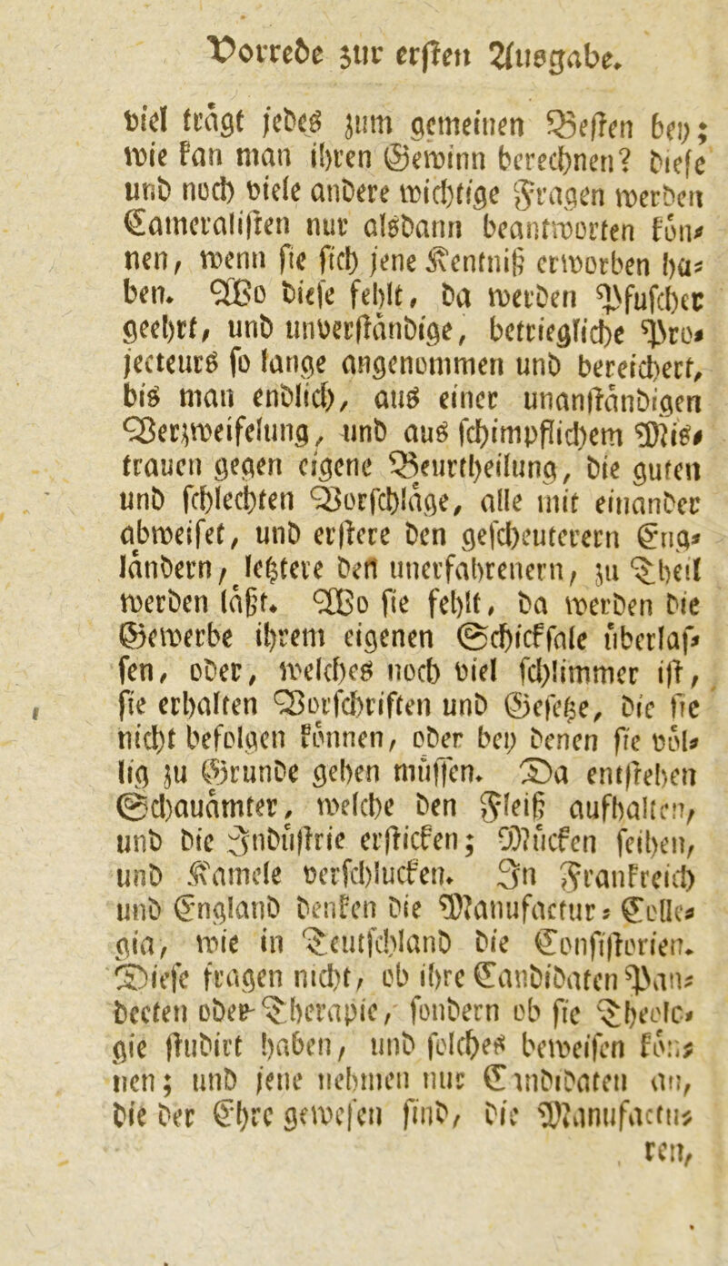 X>om6c jiir crflcn ^fiiegabc. t»id fcngt jetfcß jum gcmettim 53e(?fn bi\) wie Fan man il)rcn ©ewinn berechnen? biefc unt» nucl) toide aiiDere wic!)dge ‘^raejen wctbcii ©amerolifien nut aisbann beanfworten Fun/ nen, wenn fie fitb jene 5\entni§ erwotben ba« ben. 5tBo bie)e fehlt» ba wetben ^fufcbec geehrt, unb mwetffänbige, bettiegliche jecteurS fo lange angenommen unb bereichert, bis man enblich, aus einer unaniianbigeti QJet^weifelung , unb aus fchimpPichem ®is< trauen gegen eigene 53eurtheilung, bie guten unb fchlechten Q3orfch!age, alle mit einanber abweifet, unb erlFere ben gefcheuterern @ng« länbern/ leitete bett unerfahrenem, ju '$;he!l werben läßt. ^fBo fie fehlt, ba werben bie ©ewerbc ihrem eigenen 0^icffnle uberlaf« fen, ober, welches noch nid fcl>!immer i)F, |ie erhalten Q3orfchtiften unb ©efehe, bie fie nicht befolgen Fonnen, ober bei; benen fie bol» lig ju ©runbe gehen muffen, ©a em|iehen 0cl)auamterj welche ben ^leiß aufhalim, unb bie 3nbu)Frie erjticfen; 0)?ucfen feihen, unb l^i'amde berfchlucfen. 3n J^ranFreicl) unb @nglanb beiiFen bie ^Janufactur« ©olk» gia, wie in ‘i^eutfchlanb bie ©onfi||orien. 5)iefe fragen nicht, ob ihre^anbibaten^'an» beeten obeb-‘Therapie, fonbern ob fie ^heelc, gie (Fubirt haben, unb folches beweifen Fon# iien; unb ieiie nehmen nur ©mbibaten an, bie ber €hrc gewefen finb, bie 5)?anufacfn> ren.