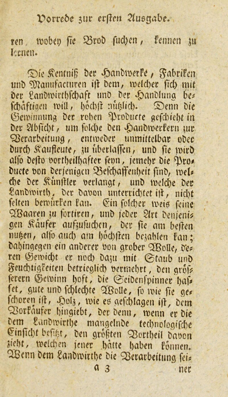 X'>orrc6c 511c ecflctt ?(usgabe. tcn, roobo; fie 33rob fucbcn, f«nncn ju Icnmi. ®ic ^cnfnif; bec ^anbroerft*, Jnbn'fca unb ^Kamifnctiircn i|l' Dem, rodcl)er fid) mit bei' Sanbittirtbfcbaft unö ber ^anblung bet fcbnftigeii mill, bocbfi nii|Iicl). ®enn bic ©eiDinming bec voben ^lobuefe (»efcbicl)t m bei ?(bftcl)t/ um fokl)e ben >^anbmerfei’n jtic QJerarbeituiig, entmeber unmittclbai: obec burd) Ä^dufieute, jti ubeilaflen, unb fte )nicb ülfo befto t>ortl)eil[)Ciffet fepn, (emebr bic ^ro* buete bon berienigcu 55cfcbdtf^ul)eit ftnb, mel« d)c bei Äünl'Uec bedangt, unb mefcbe bec Sanbmirtl), bei babon unferiid}fet i|i, nid)t feiten berm'iifen faiu @in foicber meiö feine ‘SBaaren 511 fortiren, unb )cber 21« ben/eni# gen Raufer aufjufud)cn, bei fte nm beffen nu^en, aifo and) am l)L>d)(fcn bejnblen fan; babingegen ein anberec bon grobci '3BoUe, b‘e? ren @emid)t ei nod) baju mit ©taub unb fjeuebtigfeiteu betrieglid) bermel)it, ben giof# ferecn ©eibinn l)oft, bie ©cibenfbinncc'bafi fet, gute unb fcblecbte 'Jßolle, fo ibie fie ge* feboren ift, ^olj, mie eö gefct)!ngen i|f, bem ^orfaufec bingiebf, bei beim, menn ec bie bem Snnbroirtbe mangelnbe ted)nologif^e ^in0d)t befi>,t, ben giü'|ten QJoitbeil babcn jiebf, tbddien fenec .batte haben fonnen» *2Benn bem Saabmittbe bie ^ecacbeitung fei* <* 3 nee