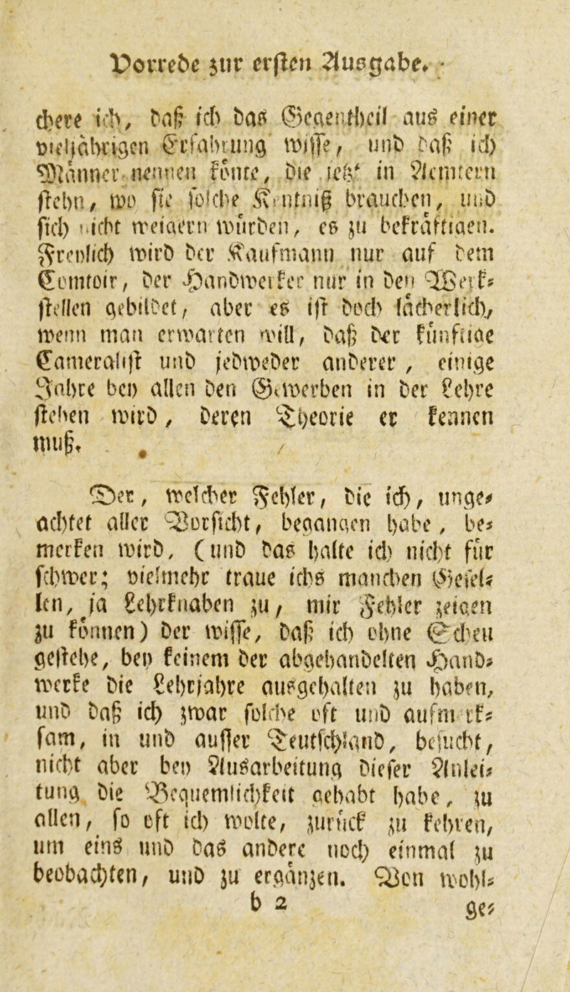 X?orre5e jiir «rflcn ^luegabe. ■ d)ete tfb, baß ©ecientbcil atiö fincr Diflialwigen f'i’faiHung wjj]f, uiifc id) ^iäiincv iKiincii fi'iiti’. Die iciV in Jltmteni i^ebn, 11)0 fu‘ foicbe ivriitiiig braueben, iiiiD fiel) i.icbt n'eiai’i'ii ivutDen, cs ju befraftiaen. ^ri’oficb »ii’D Der <i\aufniami nur nuf Dem SiMiitoir, Der -iJanDwciter nur in Den ’^evfs jh’Ilen ciebilDcf, nber ee ifr Doch fikberlid)^ memi man ermatten miU, Daf; Der funfiiae 6'amcralitl unD ieDmeDet anDerer, einige 3nbre bei) allen Den ©tmerben in Der ?el)rc jüeben mivD, Deren fennen nuig, , , / ®et, mclcber $5«')ler, Die id), tinge« öcl)tef aller ^orfiebt, beganaen l)öbe, bei merfen ivirD, (tiiiD Dae Ijalte icl) nicht für febmer; »ielmebc traue icbß maneben t^kiel« icn,^ia 8el)rfnaben jiu/ mir j^ebler seicen ju fomien) Der miffe, Dali icb ebne 0dH'U geltebe, ben feinem Der abgebanDclten eFianD» merfe Die Sebriabre oußgebalten ju boben, unD Dn§ icb ?tnar folcbe oft unD aufm ifs fam, in unD au||er ‘$:eutfcb<'anD, befuebt, »liebt aber ben ?(ugarbeitung Diefer 9lnlei* fung Die ^^cquemlicbfeit gehabt habe, tu allen, fo eft id) molte, juriaf ,tu fehlen, um einö unD Daö anDere ned) einmal lu beobad;tcn, unD ju ergänjen. Q3cn mobl*