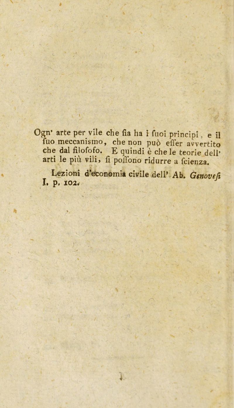 « Ogn* arte per vile che fia ha 1 fuoi principi, e il fuo meccanismo, che non pu^ eller avvertito che dal filofofo. E quindi e che le teorie dell’ ■ arti le piü vili, fi poiibno ridurre a fcienza. Lezioni d'economla civile dell* Ab, Gtnoveß I. p, 1024 r \ 4