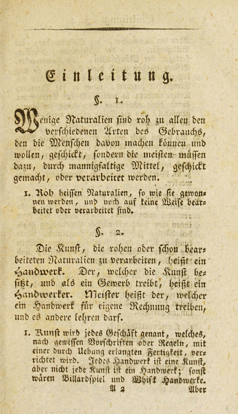 07^^cntgc S^aturafien fmb ju affen ben \>erfcf)tebencn 2(rten bc^ ©ebraud)^, ben bie 53?cnfc^en bai)on macbeu funne« unb tvoffen, gefct^idft/ fonbent bie metffett' muffen ba^u, burd; manntßfaftige ?0littel, gefc^icCt gemad;t, ober t>erarbeicec mcrben. > I» Hoi) bciffen 0^caturaIien, fo trie fte getron* nen trcrbcn, unb noch auf tcinc bcdts bettet ober »erarbeitet finb» 5. 2» ®ic bie fo^cii ofcev fdf}on tfan beiteten DtaturaHen gu herarbeiten ^ I,]eif5t ein i^anbxvnf. £)er, mcld^cr bie jvunff be^ fi§t, unb a(ö ein ©emerb treibt, ™ ^an^^\:>el•fen tneifier f^eigt ber, u>eM)er ein K^anbmerS für eigene 9^cd;nung treiben, unb anbere letzten barf^ I. trtrb jebeö (^efd)aft genant, me{d)c$, nad) gemiffen 53orfd)riftcn o'ber Oteaeln, mit einer burd) Uebung erlangten gertigfeit, »ers richtet tvirb. Scbci^ JJanbmcr! ifi eine ^un|f, aber nicht iebe .^unfi td ein ^anbmerf; fonji: trdren $öillarb|'piel imb Söbiff ^anbmerfe. 3i z 3lber
