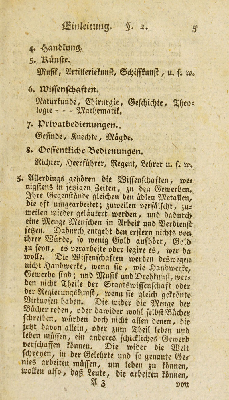 4* -^anMimö. fünfte, 6* It^ifTcnpc^aften. Dcaturfunbc, @efc()id&te^ lo^tc ^atbematif^ 7* Priratbct>icnungem. ©efinbey. ^ned>tc, 8* 0e(tentlicbe ^ebicnung^n. 9^idi)ter, »öeerfubrcr, SKegent, «♦ f«. tx^ 5t ^tterbtngj^ geboren bie SBijTenrd)aften, ms nigjlen^ tn ie^tgen feiten, ju ben ©etuerben* ^bre ©egenflönbe gleid)en‘ben dblen ^OlctaUcn, bie oft umgearbeitet; zuweilen berfdlfd)t, ins »eilen »teber gelautert »erben, unb baburd> eine 9)?enge ij;?enfd)en in Slrbeit unb §ßerbien|t entgeht ben erjlern nid)t^ boti tbrer SBurbe, fo wenig @olb aufb&rt, @olb |u feon, eö verarbeite ober legire eö, »er ba »oöe. ^ie Söiffcnfdbaften »erben be^megeu md)t ^anbwerfe, »enn (Tc, »ie jpanbwerfe, bewerbe (tnb; unb ®u(tf unbDrcbfun(!,»cr5 cen md)t 2()eile ber ©tontg»tflTenfd)aft ober bcrS^egterungötofl, »enn fie Qleidb gcfrbntc ^»tuDfen haben, ©ie »iber bie ^?cnge ber »ud)er reben, ober bawiber »obl felb|15Rdd)cr fd)rctbcn, »urben bod) nid)t allen benen, bie • je^t bavon allein, ober jum !^:beil leben unb leben muffen, ein anbere^ fcbicflicbc^ @e»erb tetfd)afyen fbnnen. ©ie »iber bie 2Belt fd^repen, in ber (belehrte unb fo genante @es meö arbeiten muffen, um leben ^u fbnnen, »ollen alfo, bag Seute, bie arbeiten finnen,