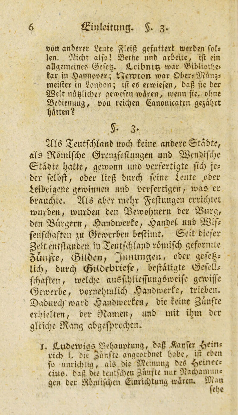 Don anderer Seute gefuttert iDerben fof« len. 0fcic{)t alfol ^etbc unb arbeite, ift ein allgemeine^ öcfcl^* fi.cibnif^ mar ^ibhotbes far in .^annoüer; Hewton mar Ober? 9}?ünj5 meifler in Bonbon; ift eb ermicfcn, bag gc ber 5ßelt nuBlid)er gemefen maren, menn fte, ebne 25cbicnung, t>on reid;en (^anonicaten gejdbrt l^dtten? 5teutfcf}][anb nod) feine anberc ©’tdbte, äTö 9?bmifd^c ©rcn^fejliingcn unb 2Bcnbifrf;e ©’tdbte gemonn unb t>crfertigtc fid; ber fclbfl, ober Heg burci^ feine ieirtc .ober ieibeigene gewinnen unb ^verfertigen, maö er braud}te^ 2i'ljb aber inc(;)r ^cl^ungeu crvic(}tet U)urben, tvurbeu ben ®envo(|nern ber 25urg, ben '^Bürgern / ^anbu^rEe, »^atibcf unb 3ßif- fenfdiaften ju @ea>erbcn beffimt* ©eit biefer ^eitentfiiiUben tu Jeutfd^faub r6inifd> geformte Sutifce, (Stlöcn/ 'Jnitwiscn, ober gefegt lid;, burd; (ßilDebvicfc^ bcfldtigte eScfell^ fcf)afteu, mcld)c aubfd)lic|Tungbmeifc gnviffc ©emerbcr Dornel^mlid^i ^anbmerfc, trieben. 2>aburd; marb ^janbirevfcn, bic feine erbielten, ber Flamen, unb mit if2tu ber gfcidjc 3tang abgefprod;cn. I* Ä.ubewigö ^ebaut'tung, bag ,.^anfer ^eitts rieb [. bie fünfte angeorbnet babc, i|r eben fo unriebtig # alö bic illJcinung bc^ •^>eincc5 ciuö, bag bie teatfd)cn fünfte nur OiadvanimiÄ gen ber ^ontifduni (Jtnrid;t«ng ivdrcn. ??ian fcl)c