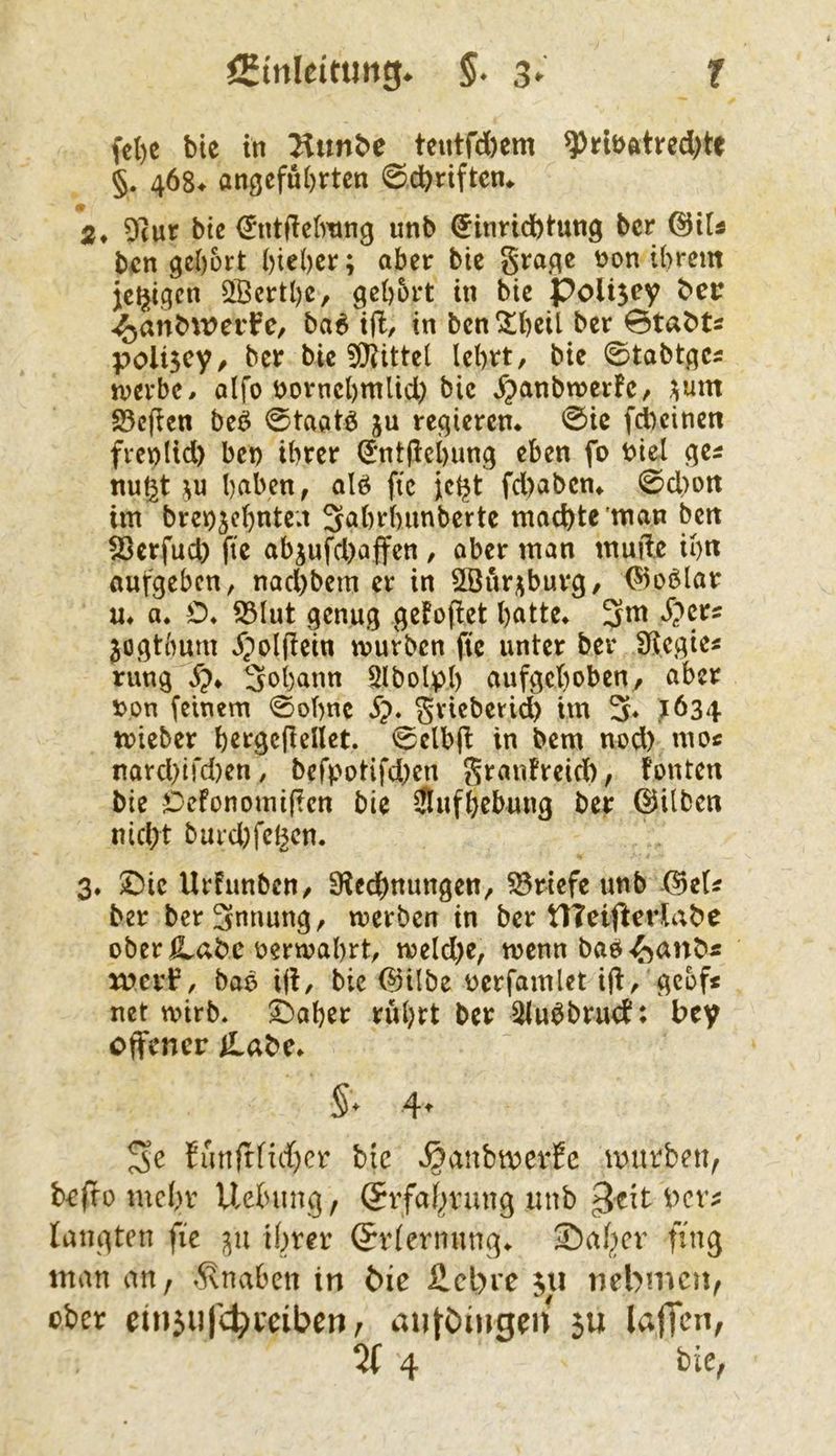 §. 4ö8^ angeführten @d)riften* 2* 9(ur bte €*ntde[mng unb €inrtd)tung ber @iU bcn gehört higher; aber bic §ragc non ihrem jetzigen ^Berthe, gehört in bie polisey ber -^anbwerfe, ba^ i|l, in bcn!SthßU ber 0tabts poliscy, ber bic 5t}littel lehrt, bie 0tabtgc5 iverbe. alfo nornchmlid) bic Jpanbwcrfe, ^um S5e(ien beö 0taatö ju regieren @ic fd)cinett fveplid) bet) ihrer (5nt(lchung eben fo nie! ge^ nußt hnben, alö ftc jcl^t fd)aben* 0d>oit im brenjehnten 3ahrhimberte machte man bett Sjerfuch fie abjufd)affen , aber man müde ih« aufgeben, nad)bem er in 2Öur;;burg, ^oblar m a. O» S3lut genug geFofiet hatte* 3m ^>ers ^ogthum J)oldein mürben fie unter ber üiegie« rung 3ohann 5lbolpl) aufgehoben, aber non feinem 0ohnc ^). Srieberid) im 3* ?634 mieber h^rgcdellet. 0elbd in bem nod) moc nard}ird)en, befpotifd)en granfreid), Fönten bie iDefonomiden bie Jlufhebung ber ©ilben nicht burd)fehcn. 3, $Die UrFunben, 9led()ttungen, 53rtefe unb ©efi ber bcr3nnung, werben in ber tTTeifterlabe ober oerwahrt, weld)e, wenn bab-^anö« merl?, bao id/ bic ©ilbe oerfamlet id, gcof< net wirb* ^aher rührt ber 5iu^brucF: bey offener iLabe* §* 4^ Se Funfffi^)cr bic s^anbmerEc mivbeiXf beffo mehr Uetnmg, Srfaf^vung mib ^c^t bev^ langten fie ihrer Erlernung* 35aher fing man an, »Knaben in bie £cl)re nebmen^ ober einju|'4)reiben; iUiföingeit 5U laffcn, % 4 bie,