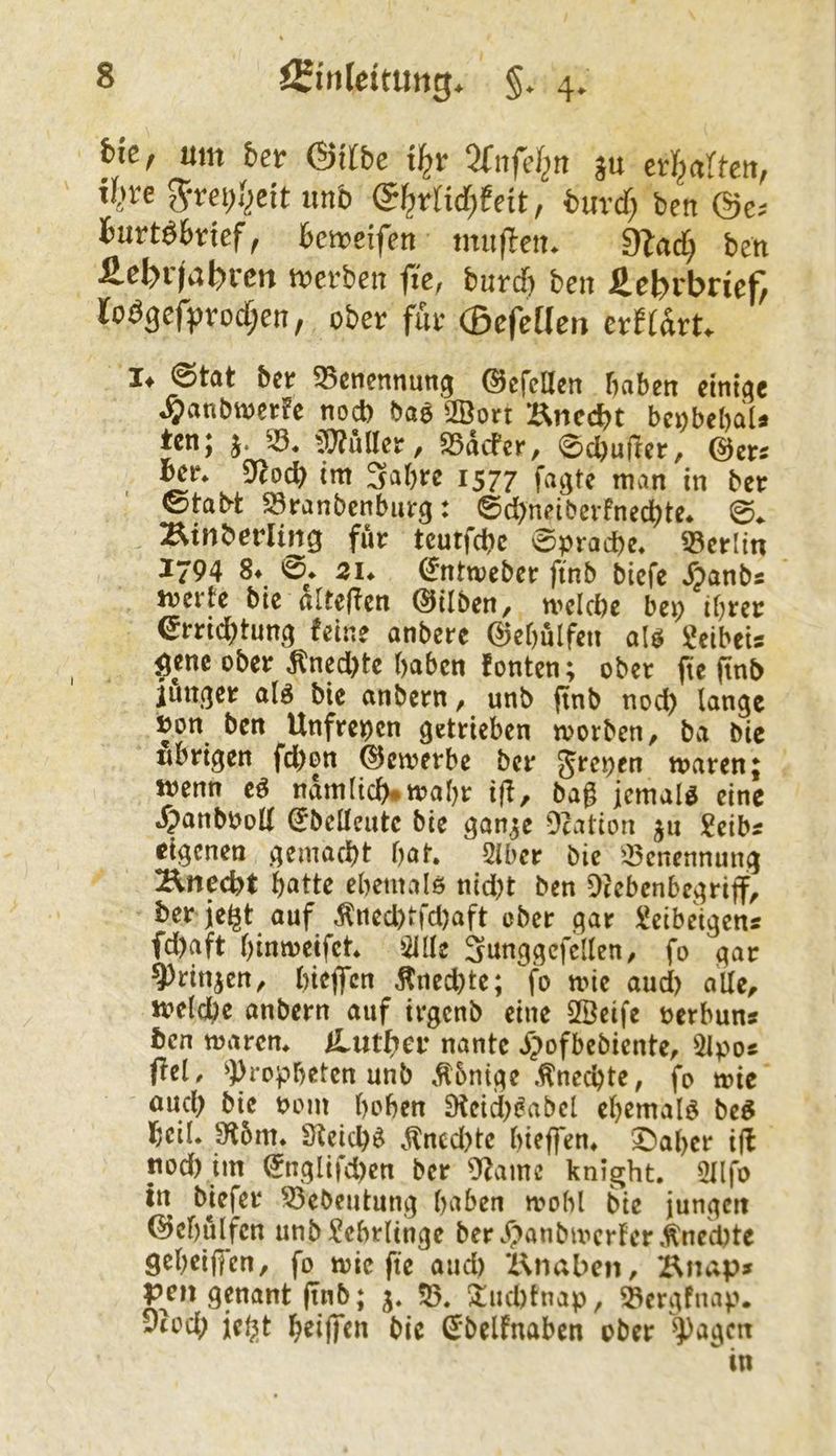 um ber (gilbe ^fnfel^rt s« er^artcu, t()re 5rei;()cit unb (gl^rlid)teit, buvcf; ben @e.- Burtöbnef, Bemeifen tnuflett. O^ad; ben iel>r)abrcn mcrbett fte, burcT) ben Lehrbrief, lo^gcfproc§en, ober für ®efeüen crftart.. !♦ 0tat ber 55cnennung ©cfeUen haben dniac ^anbvoerfe nod) baö 2Borr Enccbt bcobebaU tcn; j. 33. il}?uller, 35dcfcr, 0cbujler, @er^ Ü^od) tm Sabre 1577 fagte man in ber 0tabt 23ranbenburg: @d)neiberfned)te. 0. Binberling für tcutfdbc Sprache. 35erlin ^794 §♦ 21* ^nttveber ftnb biefe Äanbs iverte bie nltefien ©üben/ n>eld)e bep ihrer errid^tung feine anbere ©ebulfen aU geibeis genc ober Äned)te haben fönten; ober fte finb iuu(]er alö bie anbern ^ unb finb nod) lange »on ben Unfrepen getrieben werben, ba bic nbrigen fd)on bewerbe ber Jrepen waren; wenn e^ ndmlich#wahr ijf, bag jemals eine »^anbPod ^belleutc bie gan^e Dcation ju Seibs eigenen gemacht hat, 5iber bie 33cnennung Unecht hatte ehemalö nid)t ben Di eben begriff, ber je^t auf Äned)tfd)aft ober gar lüeibetgens fd)aft hinweifet, 31[Ie Snnggcfcllen, fo gar ^rinjcrt, hieffen Äned)te; fo wie aucl) alle, welche onbern auf irgenb eine SlÖeife perbun« ben waren, ^Luther nantc ^;>ofbebiente, 31po« ffeU ^Propheten unb .tbnige .Unechte, fo wie and) bie pom hohen 9feid)^abel eh^maig be^ heil. Dlbm, Dleid)^ ^llncd)te hieffen, '^aher iff nod) im ^nglifd)cn ber Dfame knight, 3llfo tn biefer 33ebeutung haben wohl bie jungert ©ehülfen unb Lehrlinge ber .f'>anbwerfer .Unechte geheiffen, fo wie fte aud) Z\naben, Bnap» pen genant ftnb; j, 55, ^uchtnap, ^ergfnap. y(od) ie^t hdffcn bie ^’belfnaben ober ^^agen in