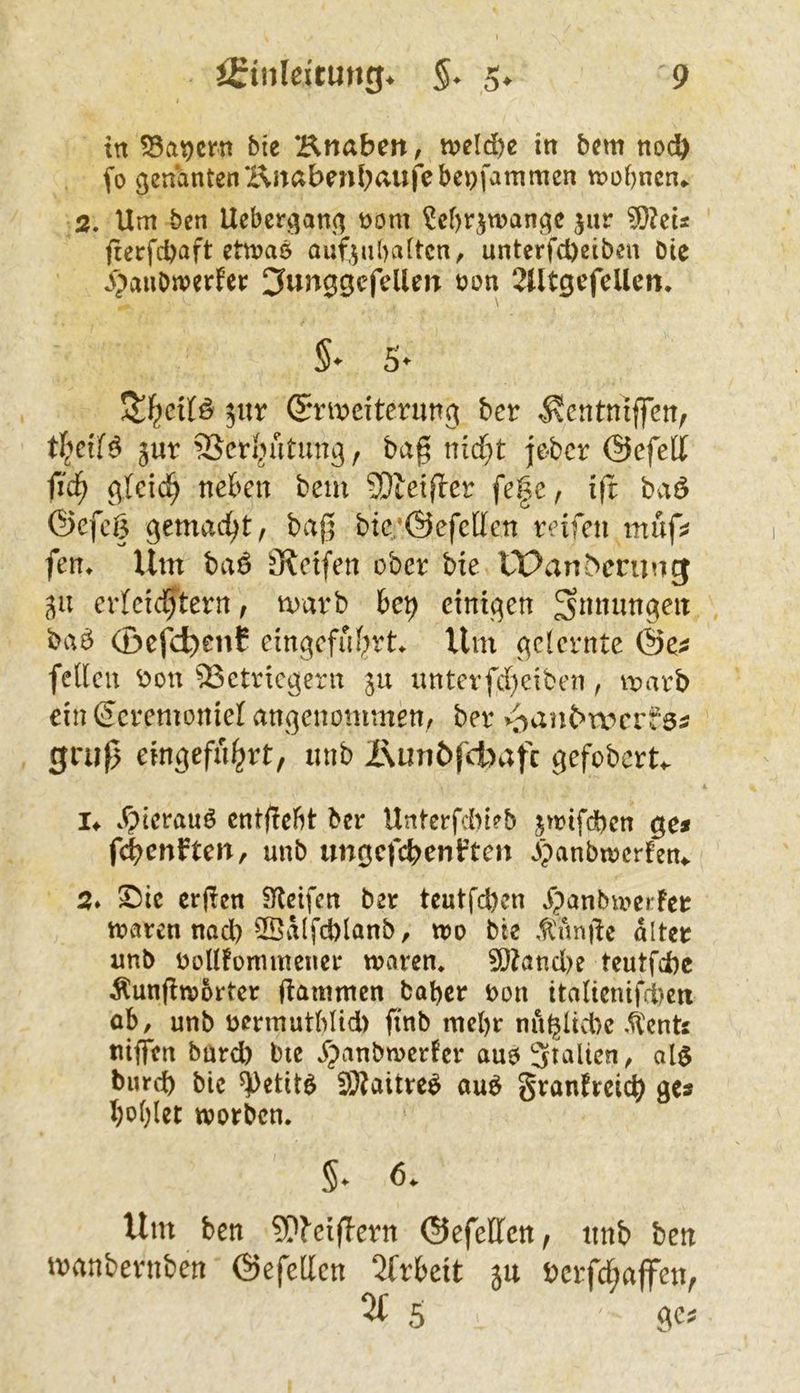 in 55a9crn bie Knaben, t»eld)e in bem nodö fo genantenKnabenbaufebepfammcn n?of)ncn^ 2. Um ben Uebergang t)om ^ebrjwangc jur ?0?cis fterfcbaft etn?aö auf,5nbatten, unterfd)ßiben Die vS^anDwerfer ^unggcfellen üon 2UtgcfeUen. §* S* ^nx ©rmeiterimg ber ^entniffen, jur SScri^ütung, bag nid)t jeber ©efed fid) glcid^ neben bem SDietfler fe|c, ift bvtö ©efeß gemacht, ba0 bic’Oefctten reifen müf^ fen» Um baö Steifen ober bte tPan5erung gii erfcic^tern, marb he\) einigen Innungen bab (£>efd)ent eingefubrt^ Um gelernte feilen r>on ^etriegern gu imterfd)ciben, marb ein (Jcremoniel angenommen, ber v'^an^n)e^fö^ grüß eingefu^rt, nnb i\unbfcbafc gefobert^ !♦ Xpicraub cntßcbt ber Urtterfdneb jwifdbcn ge* fd^enften, unb ungcfcbenl'tcn ^panbtrerfen^ 2» ^ic erden Steifen ber teutfd)en jpanbmerfcr traten nocl) 5Öal[d)lanb, tro Die ,^'nnde alter nnb roUfommenet traten, ?l}?and)e teutfdie Äundtrbttet dämmen habet ron ttalienifci)eti ob, unb retmutblid) ftnb mebt nngltd)c Ä'ents ttijfcn batd) bie j^anbtretfet auoSialtcn, al§ bureb bic ^etit^ 2)?aitte^ auö gtanfreicb ge* bol)let trotben. §. 6. Um ben Mciflcrn (SefeDfen, ttnb ben rnnnbevtiben ©efcllcn 2frbett 5tt »erfd^affen, 2t 5 C(CJ