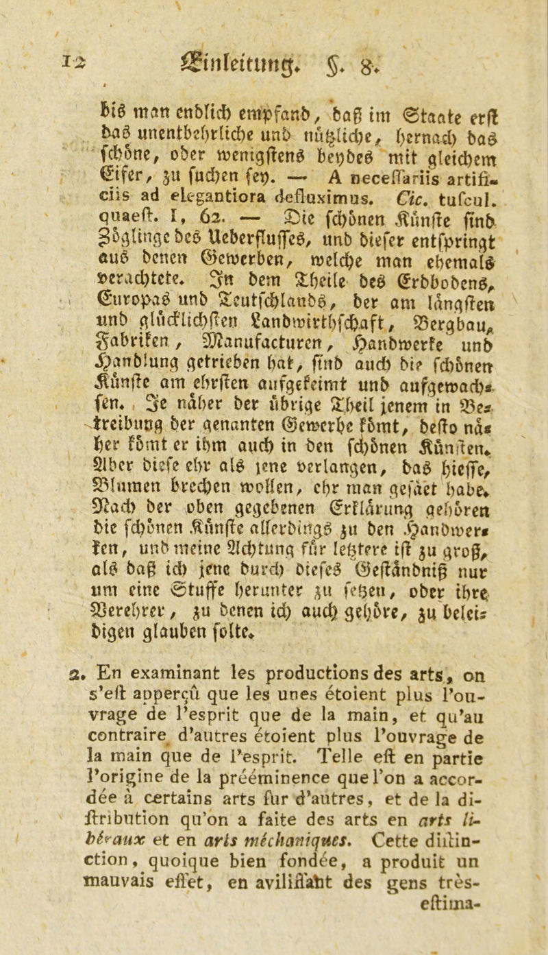 1:5 iSinkitun^. hk matt cnMid) cmpfanb, baß im <0taate er(! baö unentbcf)tlid)e unt> nu^lid)c^ ()crnad> ba^ fd?6nc, ober memgftcn^ bct)beö mit alcid)cm €ifer, 31t fud)en fet). A neceiTariis artifi- ciis ad elegantiora defluximus. Cic. tufcul. quaeO:. I, 62. — ^ic fd)5nen Mnftc (inb- gbv^Ungc beo Ueberfluffeö, unb biefer entfprinqt Äuö benctt (^emerben, meld&e man ebemai^ s>erad)tetc* Sn bem Slbeile bcö (Jrbbobenö^ €uro^>a^unb !$:cutfd)lanb6, ber am lan^acn «nb .qludlid)pcn Si!anbmirtbfcb.aft, S5crgbou^, gabrüen, ^[^anufacturen, ^anbmerfe unb ^^anblun^ (getrieben bat, jtnb audt bie fd)5ncn Äunjlc am^ebrflcn aufgefdmt unb auf<;ett>ad)a. fern , Se ndber ber iibrii^e !J:beil icnem in 'vtreibuog ber genanten ©emerbe fomt, beflo nd< ber fbmt er ibm and) in ben fd)5nen Kunden«. Slbcr biefeebr ale jene oerlangen, ba6 bicjTe/ 23lmnen brcd)en tooHen, ebr man qcfdd babe^ S^Jad> ber oben gegebenen (!rndnmg geboren bte fd)onen .tunfie allerbirrg^ 311 ben !vpanDmer* fen, unb meine 5ld)tung für leBtere i|l ju groß, ol^ baß id) jene burd) oiefc^ 0ejldnbniß nur um eine 0tuflre b^runter 311 feBeti, ober ihre; 5ßerebrer, 3u benen id) aud) ge(;ore, 3u'beleu bigen glauben folte» 2, En examinant les productions des arts, on s*eft apper^ü que les unes etoient plus Tou- vrage de Pesprit que de la main, et qu’au contraire d^autres etoient plus l’ouvrage de la main que de l’esprit. Telle eft en partie Torigine de la preeminence que Ton a accor- dee a certains arts für d’aiitres, et de la di- llribntion qu’on a faite des arts en arts li~ hhaux et en aris mkhaniques» Cette diitin- ction, quoique bien fondee, a produit un mauvais eilet, en avilid'alit des gens tres- eftima-