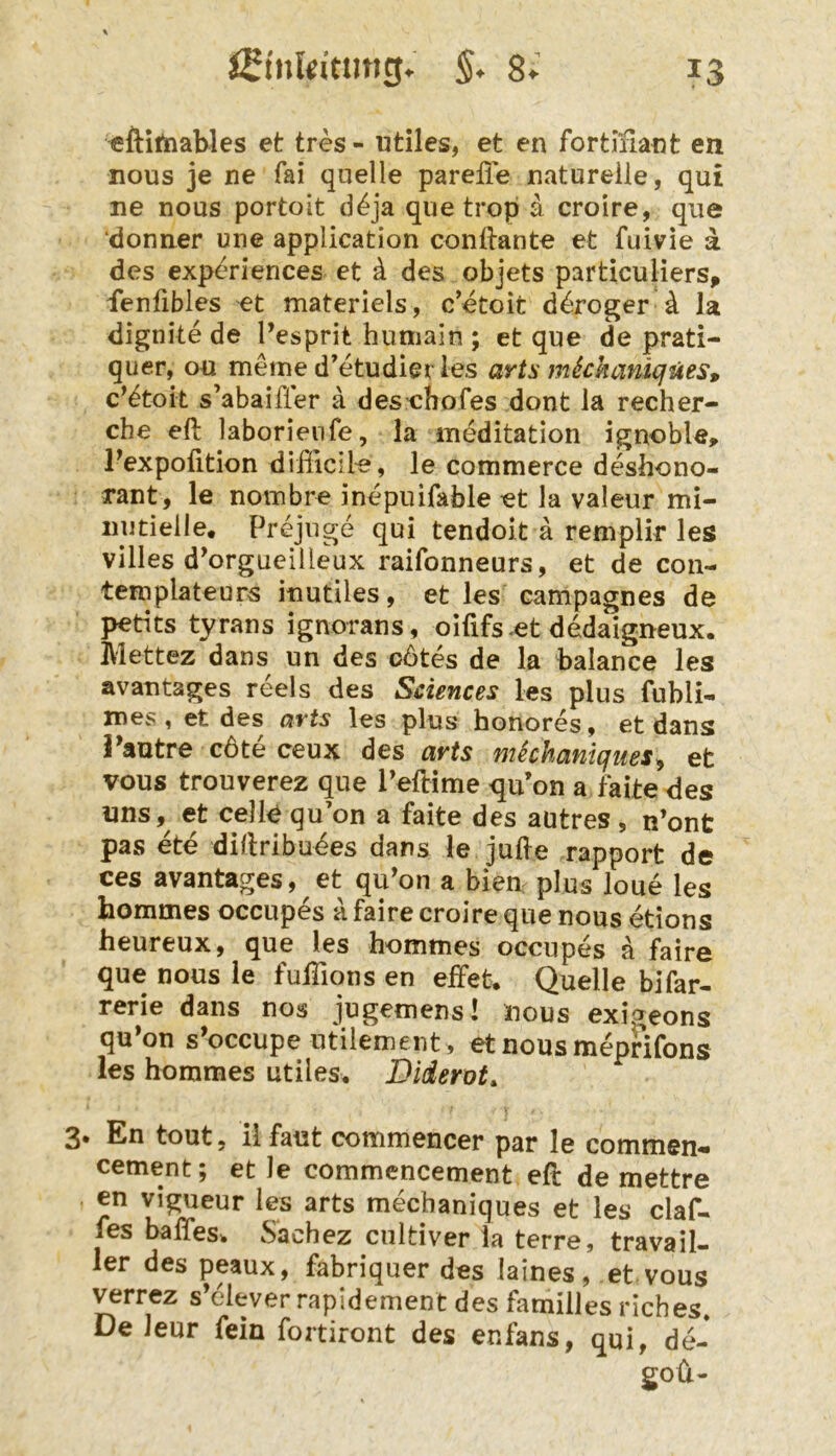 eftitnaWes et tres - ntiles, et en fortffiant en nous je ne fai quelle pareffe naturelle, qu£ ne nous portoit d^ja que tropi ä croire, qiie donner une application conilante et fuivie a des experiences ct ä des objets particuliers, ienlibles et materiels, c’etoit d^roger ^ la dignite de l’esprit humain ; et que de prati- quer, ou meine d’etudier ies arts mSckaniqües, c’^tok s’abaifler a des’cbofes dont la recher- che eft laborienfe, la meditation ignoble, Texpofition dißicile, le commerce deshono- rant, le nombre inepuifable et la valeur mi- nutielle, Prejuge qui tendoit ä remplir les villes d^orgueiUeux raifonneurs, et de coii- templateurs inutiles, et les campagnes de pedts tyrans ignorans, oififs^et dedaigneux. Mettez dans un des o6tes de la balance les avantages reels des Sciences les plus fubli- mes, et des arts les plus honores, et dans i^autre c6te ceux des arts michaniques^ et vous trouverez que PelHme qiVon a fakedes uns,^ et celk qu’on a fake des autres, n’ont pas ete diflribudes dans le Jude rapport de ces avantages, et qu’on a biem plus loue les hommes occupes a faire croire que nous etions heureux, que les hommes occupes a faire que nous le fulTions en elFet. Quelle bifar- rerie dans nos jugemens! nous exigeons qu»on s’occupe utilement , et nous meprifons les hommes utiles. Diderot^ 3. En tout, ilfaut commencer par le commen- cement; et le commencement ek de mettre en vigueur les arts mechaniques et les claf- fes baffes. Sachez cultiver la terre, travail- 1er des peaux, fabriquer des laines, et vous verrez s’elever rapidement des familles riches* De Jeur fein fortiront des enfans, qui, de- goü-