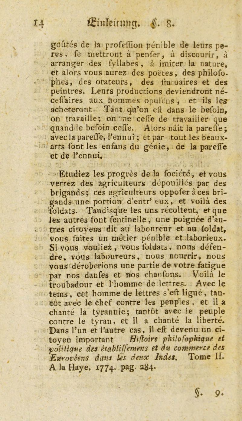 goutes de la profeffion p^^nible de leurs pe- res, fe mettront a penfer, a discourir, a arranger des fyllabes , a imiter la nature, et alors vous aurez des poetes, des philofo- phes, des orateurs, des ftauuaires et des peintres. Leurs prodnctions deviendront ne- celTaires aux homrrit-s opuitns , et ils les acheteront Tant qu’on eil dans le befoin^ on travaille; on ne cefie de travaiiler que qnand le befoin ceüe. Aiors nait ia pareÜe; avecla parefle, i’ennui; et par- tout les beaux- arts font les enfans du genie, de la parelTe et de Lennui. ' Etudiez les progres de la focietd, et vous verrez des agriculteurs depouilles par des brigands; ces agriculteurs oppoferaces bri- gands Line* portion d’entr* eux, et voila des Toldats. Tandisque les uns recoltent, et que les autres font fentinelle, une poignee d’au- tres oitoyens dit au labonreur et au loldat, vous faites un metier penible et laborieux. Si vous voulie^, vouslbldats, nous defen- dre, vous laboureurs, nous nourrir, nous vouS'deroberions une partie de votre fatigue par nos danfes et nos chaufons. Voila le troubadour et Miomme de lettres. Avec le tems , cet homme de lettres s eft ligue, tan- töt avec le chef contre les penples, et il a chante la tyrannie; tantöt avec le peuple contre le tyran, et il a chante la liberte. Dans Lun et Lautre cas, il eft devenu un ci- toyen important Hißoire philofophicfue et politique des etahliffemens et du commerce des Europhns dans les deii-x Indes^ Tome II. A la Haye. 1774. P^S* ^<^4* §• 9*