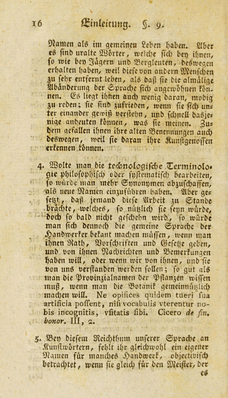 DJamen al^ tm gemeinen Seben &abett. SIbec cö ftnb uroItc^SBorter, meld)e ffd) bc^ ihnen, fo mie bet) Sägern unb SSergleuten, beömegcn erholten hoben, meil Diefc bon onbern ?[}?enfd)en ju fehr entfernt leben, olö baß jie bic olmdlige Slbdnberung ber 0prod)c ffd) angcmbhnen f5n- tien* & liegt ihnen ond) menig boron, mobig ju reben; ffe ffnb ;^ufrieben, menn fie ffd) uns ter einonber getrig »ergehn, unb fd)ncU baö)Cs tiige onbeuten fbnnen, moö ffc meinen* gus hem oefoUen ihnen ihre alten Benennungen and) beömegen, meil fie bovon ihre ÄunftgenojTen erfennen.tbnnem 4* 5Bolte man bte te4*?noIogifche Cermtnolo* 0ic philofophifd) ober ftjfrematifd; bearbeiten, fo mürbe man mehr 0t)nünpmen objufchoffen, '^olö neue DIomen cinjufuhren hoben* 2lber ges fel5jt, bag jemonb biefe ^Irbcit ^ix 0tonbe .brddtte, meld)e^, fo nu$lid) ffe fepn mürbe, hoch fo bolb nid)t gefd)ehn mirb, fo mürbe man ffeb bennoch bie gemeine ©prorhe ber ^onbmerFcr befant mad)in muffen, menn man ihnen 9iath, Borfd)riften unb ©efcl^e geben, unb »on ihnen 9cad)rid)ten unb BemerFungen haben mill, ober menn mir »on ihnen, unb g'e t)on imö »ergonben merben foUen; fo gut alö man bie ^robinjialnamcn ber ^))gangen mijfen mug, menn man bie Botanif gcmeinmu^lid) mad)en mill* Ne opifices quidem tueri fua artificia polTent, nili vocabulis vterentur no- bis incognitis, vfitatis ßbi. Cicero de fiji, bonor. III, 2. 5* Bc^ biefem 3f\cid)thum unferer 0prad)e an ,^ungm5rtern, fehlt ihr glrid)mohl ein eigener Atomen für mand)e6 JpanbmcrF, objcctioifcb betrad;tet/ menn fic glcid; für ben SBeigcr, ber