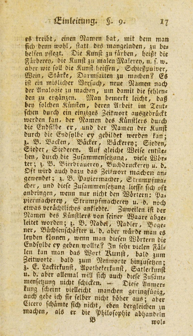 treibt/ einen 9?amcn bat, tnit bem matt ftei) benn fratt beö mangclnben, be# helfen pfici]t. .IMe ,^un(t jufiSrben/ bei^t bie gih‘bere))/ bie ,^unft 511 malen 5[)?aleret>, u, f, m«. aber mie foU bie .^unft beijfen, 0d)iegpult>er/ SBein, 0tarfe, ©örmfaiten ju matten? ifl ein miblid)er Seirfud), neue Otamen nach ber 'ilnalo^if U» mad)en, um bamir bie fehlen« ben jii er^dn^cn. 5ö?an bemerft Icid)t/ bag bei) foldben .Kunden, beren Arbeit im ‘^cut« fd)en burd) ein etn;^iae^ geitmort au^.qebrdcft merben fan, ber Olamcn beö ^unifleiö burd) bie lünbfübe er, unb ber ^tarnen ber Äun(t burd) bie (Jtibfplbc cy gebilbet trerben Fan; 5. SÖ. )J*acfen/ 53dcfer/ SSdeferet); 0icbcn, lieber/ eicberen* 5luf aleid)e SlÖeifc entdc« hen, bmd)bie ^«^tumcnfeBunc^, t)iele 5ß5r« tcr; V Bierbrauerei)/ Budibrucferei) u, Oft nnrb aud) ba;^u bab 3cii-n)ovt mad?en an« gemenbet; ^ B. ^apiermacber/ 0tnimpfma« d)er, unb biefe 3nfammenfe(^una lieffe fici) oft onbrint]en, wenn nur nid)t ben’üßörtern: ^as Vicrmacherep ^ 6rrumpfmacl)erep u. b. noch etmaö Perdd)dtd)e^ anflebte. gumeilen if! ber Dramen M .^unfflerö Pon feiner SSaare abae« leitet morben; B. 0^label/ Tcabler, Boqe« ner, Bud)fcnfd)dfter u. b. aber mürbe mau e$ lepben fbnnen, menn man btefen QBortern bie (5nbfi)lbe ey ,qeben mollte? 5n fehr mclen ^dl« len Fan man baö B^ort :^unrt, halb rum getoorte^ halb jum Ürenmortc l)tn;;ufe6en; SaefirFunfi ^ SIpotbeterFunfl, 0atlerFuufF M. b* aber oüemal miU f'd) aud) biefe gufam? menfehung uid)t fd)icFem - Oiefe 2inmcr« fung ftciur pielleid)t manchen aerinqfuaia/ auch liebe ich ite felber nid)t bbber oub ; aber (Cicero fd)amte ftch nid)t/ eben berqleid>cn m tnad;en, a(^ er bie ^f)i(ofof()ie abl;anbeln ® mU