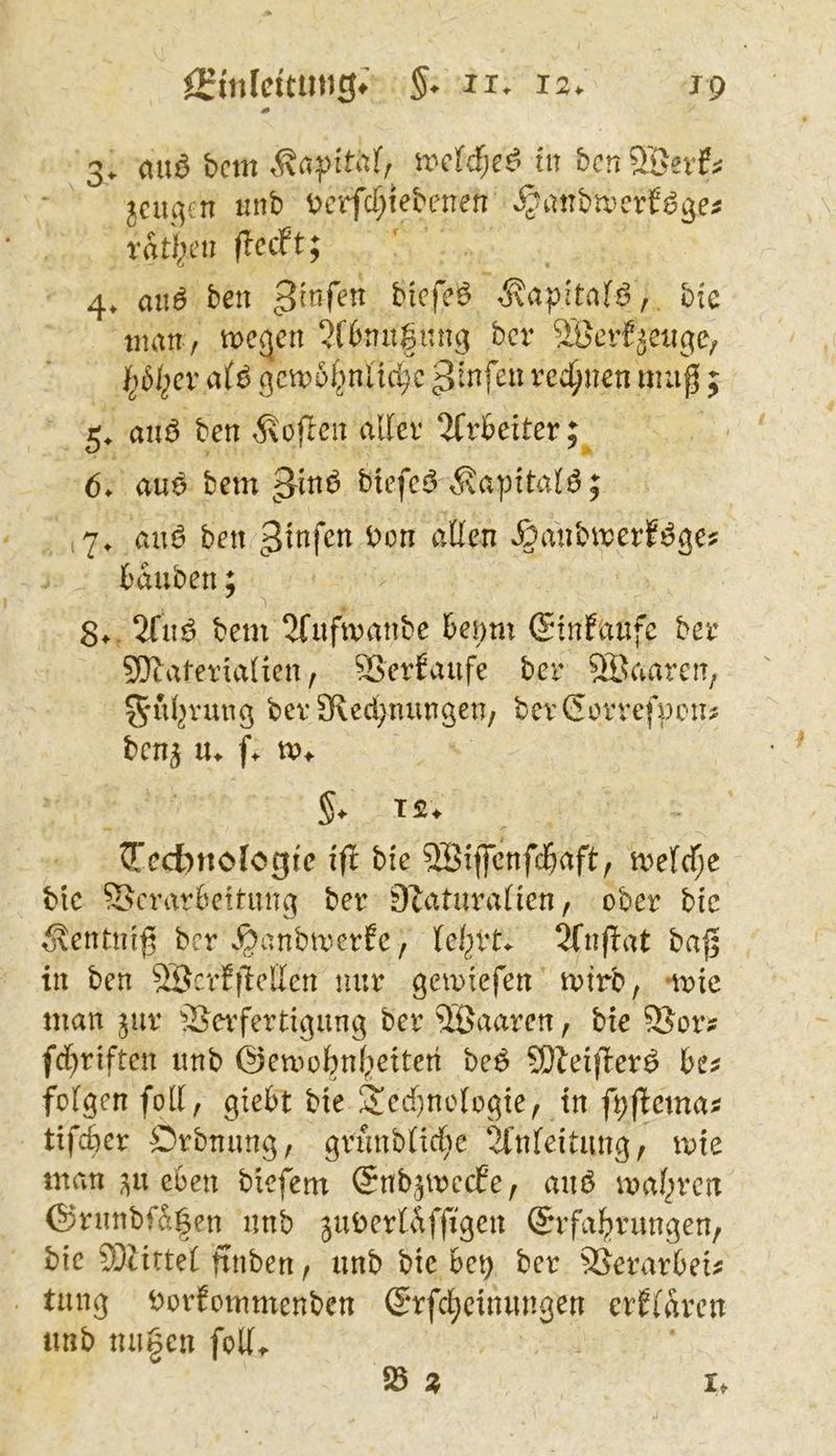 3. ca\ß bcm u^cW;e^ tu bcn 5öevf^ jcui^cn uub i^crfcT^iebeneu ra%u (IccPt; 4* aii^ beu bicfeö «^apital^, btc imtu / tpe^cn ^fbuugnng bcr SBerfiäeiige, af^ gcu)5f>n[idjc 3^nfeu ved)uen map ; 5, aiiö ben ^voflcu allev 2frbeiter;^ 6. au6 bem biefcj5 i?aptta(ö; (7. auö ben .^aubirerfi^ge? tauben; 8^. 2fnö bem 2fufmanbe teimi (Sinfaufc ber ^Materialien, SSertaufe bcr 5Baaren, ^ul^^'ung bev 3lcd;nungen/ bevGcrvefpon? bcn5 «>♦ §. T2. ^'ecbnologtc iil bie SBiflcnfd&aft, mefd)e bic ©crarteitung ber O^aturalien, ober bic ^entnig bcr v^anbmerfc, lei^rt^ 5fn(lat ba|| in ben 8Scrf|lelicn nur gemiefen mtrb, »mic man jur SJeifertigung ber ®aaren, bie ©or? fci^riften imb ©emotnfieiteti beö SOleifler^ te^ folgen foll, giett bie 2!ed)no(ogie, in ft;fiema^ tifcter Drbnung, grunb(irf;e ‘ifnfeitiing, mie man eben biefem ©nb^mecEe, auö maf^rcn @rnnbfa|en iinb jubertÄffigen Snfa^rangen, bic ^Mittel finben, unb bie 6e^ ber SSerartei^ tang borfommenben S*rfd;cinangen erflarcn anb na|en foK> ^ z It