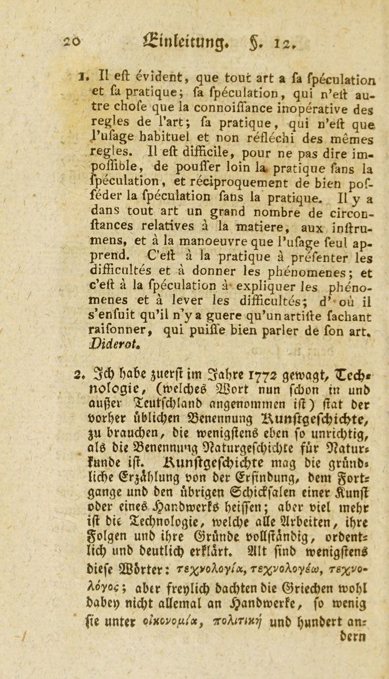 3. II eft evident, que tout art a fa fpeculation et fupratique; fa fpeculation, qui n’elt au- tre chofe que la connoiffance inoperative des regles de Tart; fa pratique, qui n’eft que J’ufage hatituel et non reflechi des memes regles. II eft dißicile, pour ne pas dire im- polHble, de pouller loin la» pratique fans la fpeculation, et reciproquement de bien pof- feder la fpeculation fans la pratique. II y a dans tout art un grand nombre de circon- ftances relatives a la matiere, aux inftru- mens, et a la manoeuvre que l’ufage feul ap- prend. C’ell a la pratique ä prefenter les difficultes et a donner les phenomenes; et c’eft ä la fpdculation ä- expliquer les pheno- tnenes et a lever les difficultes; d’ oü ii s’enfuit qu’il n’y a guere qu’un artille fachant raifonner, qui puifle bien parier de fon art, Diderot» 2, 3ci& babc jucrfl im 1772 qcwaqt, Xccb* nofogie/ (meicbeö 2Bort nun fcbon in unb oußcr ^cutfd)lanb angenommen iH) fiat ber borber üblichen iSenennung IKunftqcfd^id^U, ju brautben, bic wenigfienö eben fo um*id)tig, ölö bie 23enennu»ig 5*caturgcfd)td)tc für 5?aturc fanbe i(i. Kunft0efd?idt>te mag bic grünb» liebe (Jr^äblung bon ber (Jrftnbung^ bem gorts gange unb ben übrigen 0d)icffaIcn einer ^unfl ober einc^ .^anbmerfö b^iff^n; aber biel mehr ifi bie ^led)noIogie/ meld^e atte 5Irbeiten, ihre golgen unb ihre ©rünbe bolljiänbig, orbents lidb unb beutlicb crflart, 2IIt ftnb menigfien^ biefe S®5rter: rs^yoAoy/«, TsxvoXoydco, Tsxvo- Aoyoc; aber freilich bad)tcn bic ©riechen mobl babcis) nid;t allemal an .^anbmerfe, fo menig fte unter p/kovo/;;'«, ^ohnnij unb bunbert an? bern