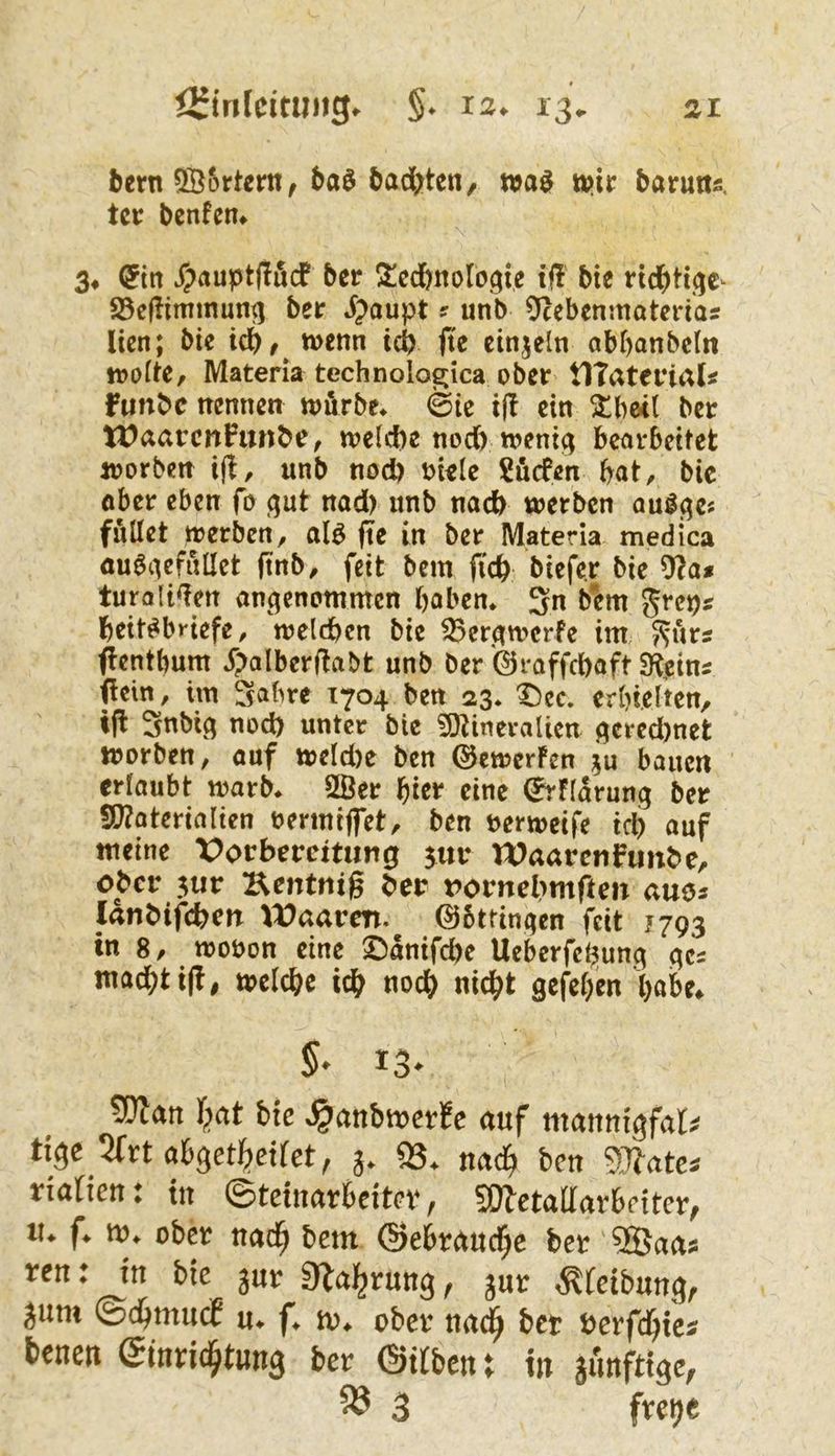 bern Qßortern^ ba$ öad^ten, wa^ ttiir barutis. tcc bcnfen. 3. (5irt ^auptflucf ber Ül^cdbnologte if! bte 25ejlimmun^ ber J^^oupt ? unb Ocebenmoterias Itcn; bie icbf^ tvenn icb fte einzeln abf)anbcln iDoItC/ Materia technologica ober tlTaterial« funbe trennen toörbe. 0ic ein ^bc<( ber U)aarcnFurrbe, toelcbe nodb roent^ bearbeitet loorben ifi, «nb nod) m«Ie Surfen bat, bic öber eben fo qut nad) unb nach werben aul^e« füllet werben, al^ j?e in ber Materia medica öu6iiefnllct ftnb, feit bem ficb biefer bie 91a# turali^en an^qenommen haben* 3n bem Jrep# beit^briefe, welchen bie 35erawcrfe im S^ürs flentbum j>alberjtabt unb ber'©raffebaft SR,cin5 fiein, im Sabre 1704 ben 23. Dee. erbi.elten, t|l Snbig nod) unter bic 9}tineralien f^cred)net worben, ouf weldre ben (SJewerFen ?u bauen erlaubt warb. 2Öer f)itr eine ^Harung ber 5!J?aterialien oermiffet, ben nerweife ich auf meine X>orbercitung jur Waarenfunbe, ober 3ur Kentnig ber rornebmften auo# lanbifchcn lt)aaren. 05ttin^cn feit 1793 in 8, wooon eine 25anifd>e Ueberfehunc^ ^cs macht i(!| welche ich noch nicht gefehen hohe. 5* 13* 9)lan bte ^anbwerfc auf mannigfal^ tiße’Kxt ah$eti}eUet, 3. 93. nad^ ben ?[T?ate« tiaOen: in ©teinarbeitet*, 5WetalIaebetter, u. f. t». ober nad^ bem ©ebrauc^e bet 9Baas ren: in bie jut Dlal^rung, jut ^fetbnng, jum ©d^mnef u. f. m. ober nad^ bet »etfe^te* l>enett ©tnric§tun3 bet ©«ben t tit junfttge, ^ 3 fretje