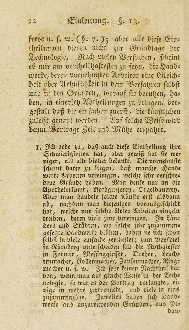 in\)t it. f* (§^ 7*.); ater alle tiefe (Sin^ tf^eUungeu bienen nid;t ^ur Önuibiagc tcr Sedjnofogic^ 91ad) i)ielen äJerfud;cn, fd)cint cö mir am Dortl^eUl^afteflen 311 fe^n, bteijanb^ merfe, bereu ^orncl.nnflen 2(rbeiten eine &icid)^ fyit ober ‘2fei^nHd;Jeit in bem ^^erfaf^ren fetbft imb in ben ©rünben f morauf fie berul^en, beu; in einerfep ^fbtt^eifungen 311 bringen, ber? gefialt baß bie cinfad)cn ^nerft, bie fünfftid;en guie§t genant raerben. 5[nf fotebe 9Beife wirb I>et;m Vertrage geit unb Wiuf^e evfpai^vt^ !♦ 3d) gebe ju, ba? aud) biefe €int()cüung ihre 0ct>n)icngtoiten bat, aber gewi^ hat fie tves niger, alö alle btöber befante, ©te rornebmjic fcl)emt barin ju liegen, bag mancl)e Jpanb» werte 'iirbeuen vereinigen, n?eld;c febr verfebics bene ^rünbe haben. gJdm benFe nur an bie SlpotbeFcrFunjl, S^otbgtcfferey, Drgelbanerep«. SIber man banbelc fold)c .^unjle erg aUbann ab, nad)bem man biejenigen vorau^gefebidt bat, welche nur füld)e mitten Qlrbeiten ein/^eltt treiben, beren viele ienc vereinigen. 3n ^ans bern unb vStabten, wo fold;c febr jufammens gefelgte ipanbwerFe blitben, haben fie ftd) fd)on fclbß in viele einfad)e jertbeilet; 3um 'öcnfpicl in Diurnberg unteifdKiben fiel) bie 9iotbgic|Ter in 9}Fe)Tinggieffcr, Treber, X‘eucb^ tcnmad)cr, 9tollenmaci)cr, JapfenmaCDer, iDvinvgs madjer u. f. w. 3d> febe feinen 0?ad)tbeil bas von, wenn man auf gleiche SBeife’in ber Xeci)s nologic, fo wie cd ber SSortrag verlangte, ei» tilge in mehre jcrtrcmicte, unb viele in cind ^ufammrn^^ae. guweilcn haben fid; Jipanbs werfe aub unjurcid^enben ©rauben, aur -5)es bau»