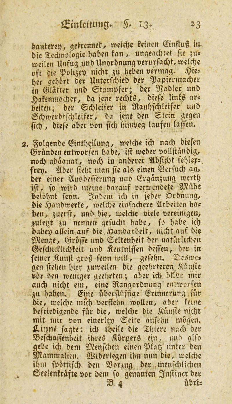 i^inlcitmQ. iSr ^3 bautevet), .^e^rennet, ivetd)e fetttcn Hinflug tu, Me lcd)noIo^ie.l)aben fan / un^ead)tet ftc ^\U «?eilcn Unfu^ unb Unorbnung t)crurfad)t welche oft W ^olijcp nidbt su l)cben oerma^. Spks ber flebbrt ber Unterfd)lcb ber ^aptennacber in ©latter unb Stampfer; b?i: 9cabIcr unb ^?flfenmod)er^ bei jene red)ta, biefe^ linB an beiten; ber 0d)leifer in fRaubfd)l^ifi*r unb ^d^n'erb^fd^Ieifcr, ba ienc ben 0tein j^egen ftd), biefe aber bbn (td) bitnve^ laufen laflfeiu . gol^qenbe (^intbetlun^, tt)eld>e td) tiad) ^biefen @rönben entworfen babe^ i|l weber uoHitanbt^/ tiod) a.bav)uat, nod) in anbercr 9lbji.d)t febl^rs. frep* ^21 ber fiebt man fte olö einen ä^erfud) an^ ber einer QUiobepernnq unb (5r(;an^unß wertt) ijl, fo wirb meine bnrauf bcrwenbcte 9)?ube beiobnt fepn. id) in jeber Drbmmg, bk 5;)anbwette/ welcb« einfachere ^llrbeiten ba? beu/ jucr(t> unb bk/ wcld)e uiele oereinij^co/ ^ulei;jt' ^u nennen ^efuebt habe / fo babe^ ich babei; allein auf bie , Äanbarbeit, nicht auf bie 9)?enqe, ©roflTe unb Seltenheit ber naturltd)cn ©efd)id1td)fcit unb ^entniflen bcgTen, ber in feiner .^und qrog fenn wtll/ gefebm gen del)cn hier juweilen bie geebrtercR ^tuafic Pbr Den weniger geehrten; aber id), biibe mir aud) nicht ein, eine ^tangorbnung cutannTcn ju haben* ©ne iibcrpffige Erinnerung für bie/ weld)c mrd) ber(Tßbn wollen/ aber feine befriebigenbe für biC/ weld)e bic .^unde tnd)t mit mir oon einerk)) Seite ahfehn mbgen, iLir\ni fagte: ich theile bie !$:i)icrc nad) ber 5ßefcha(fenl)cit ibreö .^orper^ ein/ unb alfo gebe ich bem 9}ienfd)en einen ^lah' unter ben ^ammalicn. SlBibevlegen ihn nun bie, weld)e ihm fpbttifd) ben ^jorjjug ber tncnrd)ltdien Sc?!cnfrSfte por bem fo genanten Snjlinct bet ^ 4 ubrti