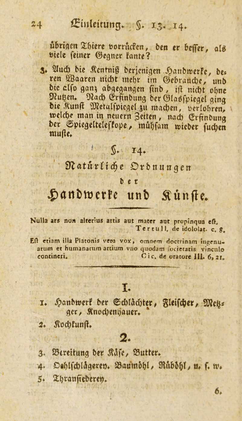 ubrij^cn !!t^)icre t?orrucfcn, t>cn er bejfer, ol^ »iclc feiner ©egner fante? $4 ^üd) bie .fCentnig berjcnigen J)anbn?er!c, be« ren ffiaaren nicht mehr tm ©ebrauche, unb btc dfo ,qan^ obqeqangcn finb, ifl nicht ohne 9^^u^en♦ Ocach ©rfinbunq ber ©taöfpieqel qinq bie ,tunft ?[Retalfpicqel ju machen, Derlobren, »eiche man in neuern feiten , nad) ©rpnbunq her ©pieqeltelcffope, mubfam »icber fuchen nuigef : A ^ 5. 14. *' iftetturtid^e Qvbnuttgen b e r ^(inJ)iDcrfe unb :^ünfle» f' ' Nulla ars non aUertus artis aut matcr aut propinqua eß, Ter tu II, de idololat. c. g, Eft etiam illa Platonis vepa vox, omnem doctrinam ingenu- arum et humanacum artium vno quodam locietatis vinculo contineri« Cie. de uratore 111. 6>2i» ■ i I II t !♦ .rpanbmerf ber 6chlÄd)ter/ gleifch«/ SBegs qer/ Änod)enijauer^ ‘ Dochtung» 2. 3* Söereltunq ber Ä<5fe/ 25utter^ 4. £>8hlfchl^9«J^cn* Söaumbhl/ 3lubM;I/ m f* ti% 5* Shranfteberep, 64