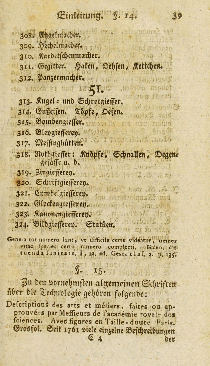 3> 309^ '^ect>e(mad)ßr^ 310. .^aröctfc^cnmö'j^ic^ 311* ©e^itter* ^af^tt, Ocl&fctt/ Äctt(f>etl# . 313. ?)an3ermac^jiir^ .51. 313» Äugeli unb ©c^rotgteffer. 3r4v ©ugcifcm !^:'5pfc, ^efcn^ ^ 315» SSombcngiejfer» 31Ö* Sölc^giefferciDi 317* 9??efftngl)uttett; ■ 318. 9^otb|Ttefier: Än5pfe> Sd^naffettA ©egen# gcfdflfe u, b» 319. 320. 0d)riftgic(|’erci[),. ■ * 321* €ombeIgieficrei[)f.. 322* ©(pcfcngteflrere^* 323; ,^ananctigtcflfcret>4^ 324* 33itbgiejferej[)» ^6tatfiett* » ' - '• ' :: i: Genera tot numero funr, vt difficile certe videatnr , «mhes vitae fpeoies certo numero complecti. Galen» d'c tuenda ianitate. I, u, ed. Gesn, claf. a. 13^. 15* 3“ öonie^mf!cii algcmfincn ©t£;viften Ä6fr bic !$;cd[)tiotogte gehören fotgenbe: Deferiptionö des arts et metiers, faites ou ap- prouve^'S par Meflleurs de racad^mie rovale des fciences. Avec figures en Taille-douce Maris. @ro0fol. ©eit 1761 »tele eittielne SBeft^iretbungett C 4 bet