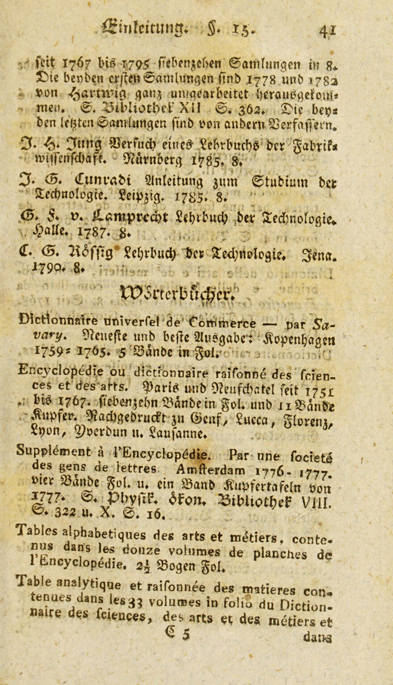 iSiuIcitiwn^ S* 15V feit 1767 Inö ft'eben^ef)en ©attilun^en m 8^ T)ic bepben cr)t?n0amlunqen ftnb ,1778 unb 178a »on un?qearbeitct iKroubgctom* mein 0. ^tbliotl)cr Xil 0* 3ö2> 2Mc bei^s ben (elften ^amUmgen ftnb i)on anbern S}erfafjeix iy* SSerfudb cinc^ .^ebrbueW bcj^ Sabrif« miifcnfyjaft* 5'(urnbcr.q 1785* 8* 0. (B* (Tuiu’abi Qlnlcitung 3um 0tubtum bet Atecbnologte* 17^5* 8» 0* 5* V. ilÄmpr<rcpt Sebibud; bet Xed)noroöic4. 1787* (T*. (5. £cl)rbuc^ bet ^cdjtitlogie^ 3ena. .i790f 8t ' . ■ A WSvtcrb6^ct^'.. ■ Dict^onn»?re oniverfel de'Cbttittierce — par Sa- vary. 9(cue(!e unb bcfic Slusgabr; Äopenbaattt 1759» 1765. s SSänbe ingol. -j Encj'clopedie ou diedonnaire ralfonne des feten- ces et des arts. ?»arid mib OJeufdjatcI fdt 1751 .. big 1767. ficbenjebn «Sänbein gel. unb ii3>änPe • Äupfer. iSacögebrueb13H ©enf, Succo, glemi», Speti/ Q?»ctbun u. Saufannc. Suppldment ä i’Encyclopddie. Par nne focreti des gens de iettres Atnfterdam 1776. 1777, »itt iSa^e gül. u, ein S3anb Äupfertafcln Poit ^7?» pi;y(7P. ^fon. SibliottjeF Vlll. 323 u, X. 16. Tables alphabetiques des arts et nu^tiers, conte. nus dans les doiize voltimes de planches de 1 Encyclop^die. 2', Sogen gol. Table analytique et raifonnee des matieres con. mirTdMfc Piction. »a«e des fetenees, arts «t des metiers et ^ 5 daiJ^