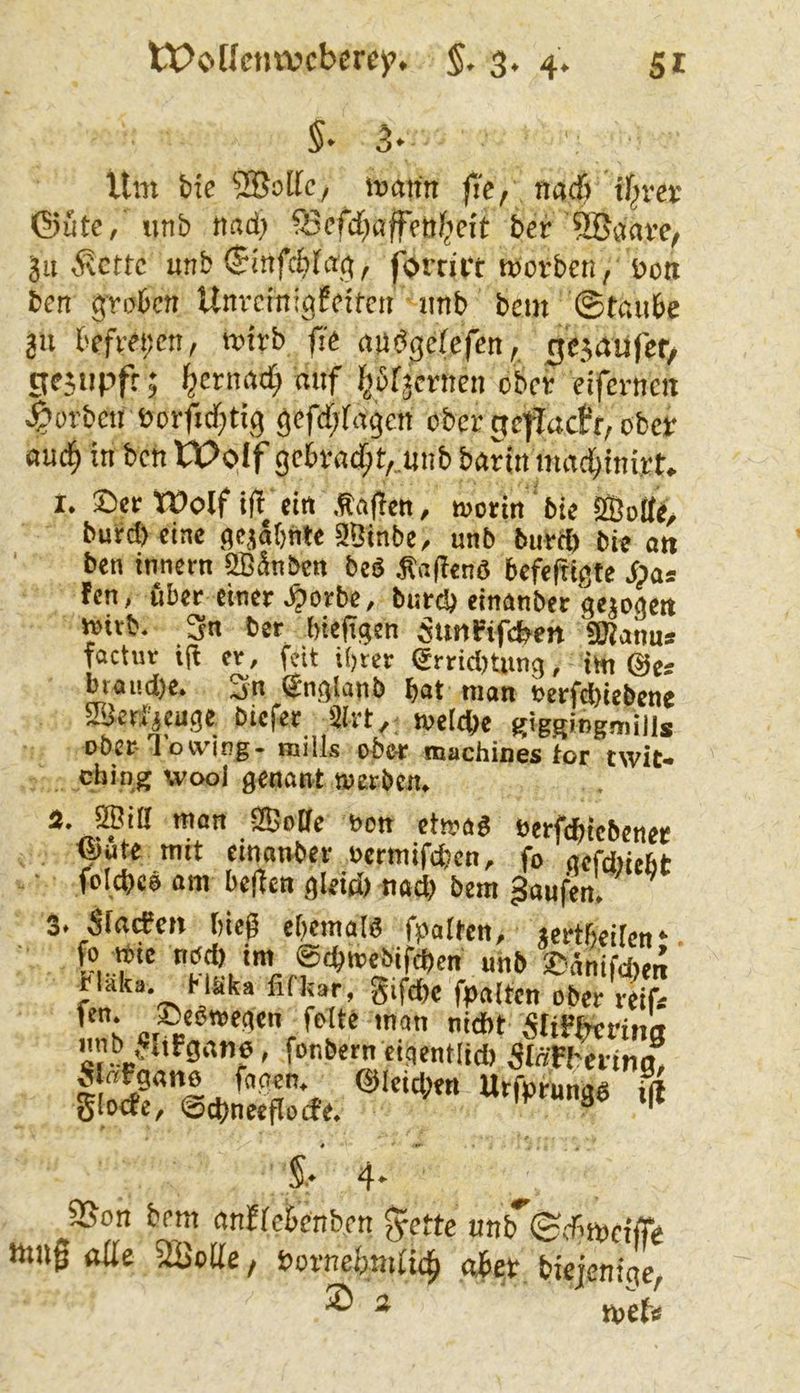 §• 5' Um bte 5Bolfc, mann fi'e, nadj tf^rer ©Ute, unb nad) fBcfd)afffttficit ber SBaave, jii Mette unb ©infebfan, forrii't morben, t>on ben groben Unveinigfeifen imb bem ©taube 2U befreijcn, mirb fie andgefefen, ^ejaufer/ gejiipft; {^erna^ mif bbrjcrnen ober eifernen korben üorfitbtig gefcf;bagcn ober ntefiactr, ober oueb in ben tt>oif gcbvadbt, nnbbarinmacbinirt, I. See Wolf i(i ein .taflen, mortn bie ®otfe, bued)eine flcjabhle Sßtnbe, unb burrt) bie oti ben inneen 2ßänbcn bes taflend befeltigte Aas !en, ubee einer >^orbc, burd) einanber gejoaett mitb. 3n ber biejigen 5uMPif*en «Kanus factue i(l er, feit if)ter ertid)Uing, im ©es btaud)e. Sn ©nglanb b«t man t>erfd)itbcne aßctfjwge bicfer 2!rt, nieldje giggingmills ober-Towing. mills ober machines tor twit- ebiog wool genant twetben. man 9ßo0e bon ettoag beefcbicbenec ©Ute mit einanber oermifeben, fo gefebiebt fcicbcö am bellen glei* nad> bem Raufen. 3. Slacecit bieg cbcmal« fpalten, «ertfieilen* unb Sünifdjen bldka. H&ka fifkar, gifd)c fpalten ober reifs feite man nidbt Slifftcfitm unb «Iifgano, fonbem eigentlid) 5IäFtoina, loderidin^Se'cfe. 4' 9Son bem anflcknben gierte unb^Sditpeiffe lttU0 olle SBoUe, t>ovtxebmü^ biejenige, ® 2 j^jefs