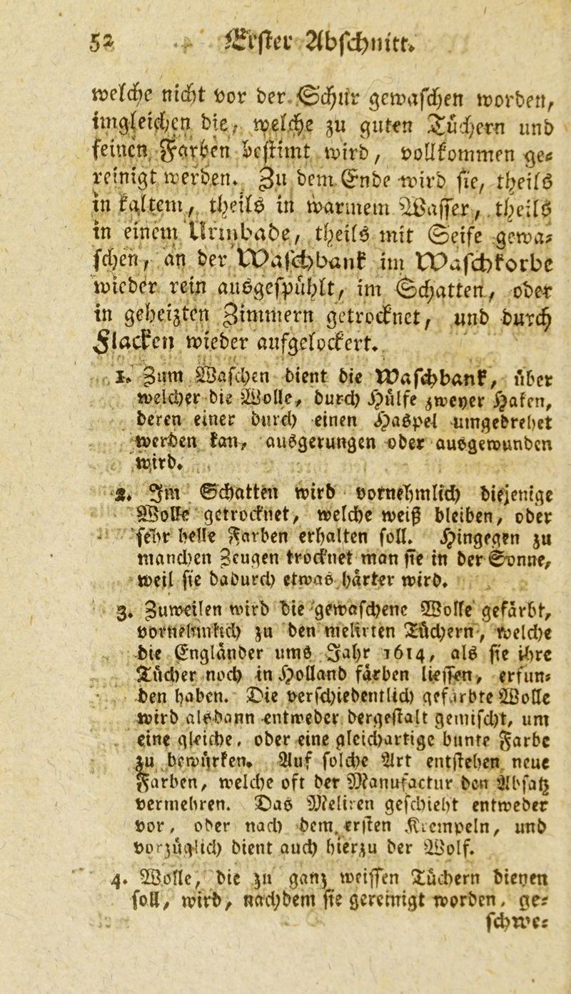 5» 2(bfc^)n{tr» «jcicfic titcöt Cor bcr. ©d^tt'r gctcafdjen toorbeii, img(eif{;cn bte, »el.d^c ju gufon Supern unb feinen !?r<>rbfn icfiimt loirb, coüfommen ge< reinigt irerben, bentg^nbe trirb fie, t^eifö tn^g^tcm , tljeliö in marinem 'Ißaffer , .t/^cUö in einem'Unnba6c, tijeiB mit ©eife gema» fdjenr <iV ber’VPalebbanf im tPafcfcforbc micber rein auögefpiiblt, im ©cf;atten., ober in gcbeijten gimmern getrotfnet, unb burc§ ^IflcPcn mieber anfgefoefert. I, giim SSafeben bient bte Waft^banf, 1*166« meleöer bie äUcile, burd) ijulfe jwcoet §ofcn, tcren einer bmd) einen i^)aöpe4 umgebrebet ;miten fall, öuegem«9cn ober oueäen?unbcu iü.irb» 3m ©^ebnttm wirb tjofiteT^mlM) bieienteje ^olF^ getroefnet, wefdbe weif bleiben^ obev ■ 'felw bell« 7?arben crbalten foH. Jpinge^en ju mancl)cn Scuqen trocknet mon fie in ber ^nne, weil fie baburd) etwaä bart«r wirb» 3» bie^9ewafd)enc 2Öolfc'gefärbt, tjovnelmrhd) ja ben meltvten !Xi(id;ern> weld)« bie ^ngldnber iimd 3a()r 1614, alö fie i^irc itnd)er nod) in Jpollanb fdrben lieffen , erfim* ben haben. 2>ie bcrfd)iebentUd) gef.irbte SSoHe wirb albbiinn -entweber bergeftalt genüfd)t, um «ine g|«irt)e. ober eine glcici>artigc bunt« lu bcwifrfen* 3Iuf fold)c ^rt entfleben neue färben, wcKbe oft ber 9}?anufactur ben iH'faij bcrmehren. X)aö 5J?eIiren gefdnebt entweber »or, ober nad) bcm.crfen .^icmpcln, unb borjui^lid) bient aud) bierju ber ^2i>oIf. 4» 5Ö,onc, bie ja ganj weiffen ^tuebern bieoen foS, wirb, nad;bem fie geremigt worben. ge?