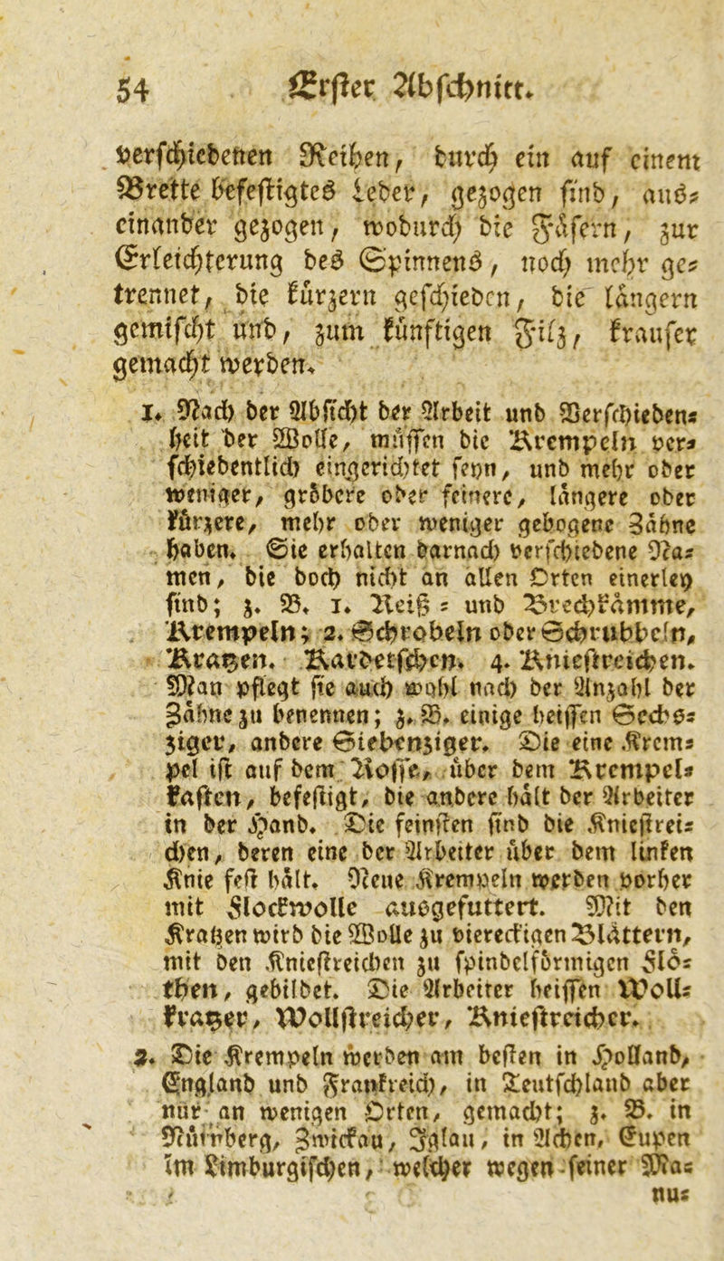 i^crfd^icbetten Sfctfeen, turc^ ein <uif einem 33rette b'efeflt^tc6 ieber, finb, auö? cinmibev gejogen, troburd; bie Jy^’^fern, gur @rietd)tcrung be^ ©pmneni^, nod) mebr ges trennet; bte Wr^ern gefd^feben, bie langem unb; 511m fünftigen gil3; fraufer gemacht merben^ 9?iid) ber 9Ibftd)t btt 5lrbcit unb 25crfcl)iebcns tjüt ber 2BoUe, muffen bic Hrempdn rer« fcfetebentlid) eingcnd)tet fetjn, unb mebr ober trentfter/ grbbere ober feinere, tangere ober föqcre, mehr ober meniger gebogene 3abnc baben* ©ie erhalten barnad) rerfebiebene 9ca? men, bie bod) nicht an allen Crtcn einerteio ftnb; 3* i* 2Xeig = unb ^red^b'dmme, Krempeln; 2* 0chrobeln ober ochrubbein, Kragen. Kai*betfd>cnv 4. Knicftrejcb^n* !D?an ppegt jte auch n>Qbl nad) ber ^iinjabl ber gähne ju benennen; einige hetffen 0ccb(5s 3tgcr, anbere Btebenjiger* eine .^rems pel ift oiif bem 2ioffe, über bem Krempel* Faften, bcfejligt, bie anbere bdtt ber 5irbeitcr in ber 3)anb» ^ie feinfren ftnb bie »^niejlreis d)en, beten eine ber 5trbetter über bem linfen ^nie feil hdlt^ Oceue Jremweln irerben norber mit 5löcbmoUe auegefuttert. ^?it ben ^ra^en toirb bie 2BoÜe ricred’igen ^Idttern, mit ben ,flnicfireid)cn ju fpinbelfbrmtgcn 5l6s tben, gebilbet. 5lrbeircr beiffen U?oUs fra^er, Wollftreid;er, Knieftreichcr. $Dic ^rempeln mci ben am beften in dpoDfanb, gng.lanb unb J^ranFreid), in ?eutfd)laub aber mir an menigen Orten, gcmad)t; 3» 35, in 9cn<rberg, gmiefau, 3glau, in 5Id)cn, ^upen Im ?imburgifd}en, welker wegen-feiner SWas