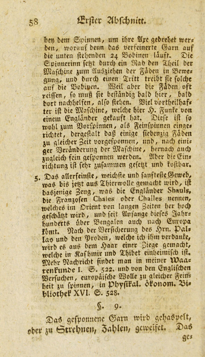 benr S^)tnncti, um ibrc 51;:c gebre^et: xvm btfn, u'orauf benn baö üerfcinertc ©arn auf bic unten flcl)cnbcn 24 S3obinen lauft* X)ie (Spinncnnn fcl^t burcl) ein £rlab ben bet 5)[}iafd)ine jum iHuöjicben ber gaben in 23en?es gun(}f unb burct) einen ^ritt treibt jic fold)c ciif bie S3obiüen* ^Bcil aber bie gaben oft reiffen, fo muß fie beflanbiß halb bier^ halb bort nad)()elfen, alfo ficben* SSicl b’ortbeilbaf« ter 1(1 bie 5)tafd)inc, mdd)e hier Sp. gunfe bcn einem ßnöldnbcr getauft bat* 3>iefe i(l fo mobl jum Sßorfptnnen, alö geinfpinnen eingc« rid}tet, bcrgefialt bag einige ftebcn^ig gaben ju gleid)cr Porgefponnen, unb, nad) einis flcr 53evdnberung ber !0?afct)me/ bernad) and) jugleid) fc,m g.cfpimncn merben* 2lbcr bic (^ins rid)tung ifl febr jufammen gefegt unb togbar^ 5* 5baö aUerfeinge, tpcid)fte unb fanfteftc.^eweb^ ma$ bie je^t aue !!Il)ient>oIle gemad)t mirb, ig baejenige Beug, n?aö bie (Jngldnber Shauls, bie granjofen Chaies ober Challes nennett/ mcldKö im Orient m?n langen Bdten ber bod) qefcbdt^t mirb, unb feit Slnfange bicfcö 3abrs bunbett^ Uber S?engalen and) nad) Europa fomt» 91ad) ber 53erftd)erung beb Spnu PaU lae unb ben groben, tvclcbe td) ibm PerbantC/ unrb eb oub bem i?aar einer gemacht/ welche in .^afbmir nnb ^bibet cinbeimifcb ig«. !S)tcbr 9tad)rtd)t gnbet man in meiner lUaas tenfimbe I. 0. 522* nnb uon ben (Jnglifchen 5Serfud)en, cuvopdifd)e 9ÖoUe gu glcid)cr geitrs heit ju fpinneH/ in Phyg^^l» oifononit XVI. ©. 528. §. 9* Saö gefponnene ®avn wirb gcbaöpclt, »bev iu 0tvcl;»neit, 5a^?lfn/ geweifet. 2)a6 gcj