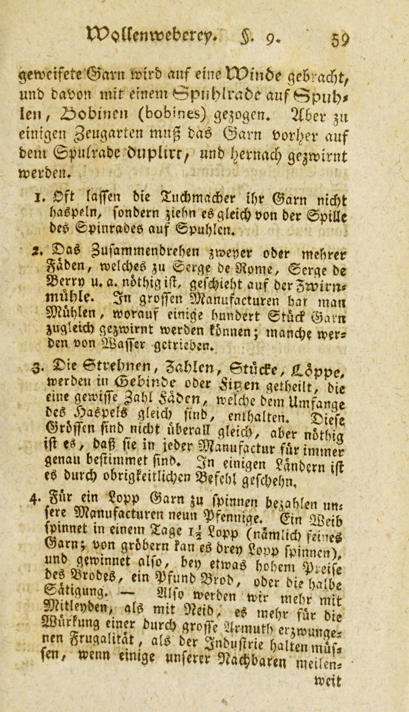 gen.icifcte'(55avit irtrb mtf eine tPinöe qc&racfit, unb babon mit einem öpnbJi’abe auf 0pul)* Icii/ 2^>obi)ieii (bobines) gejoden, 2f6er 31t einigen ^Seugartcn mu0 baö ©arn bori^er auf bem ©puirabe öupitcr, unb l^ernacf; ge3wirnt werben. I. Oft tofen bie Slitcbmadber ibr @orn nidjt bagpeln, fonbetn stehn cS gleich »on bcr ©piae beb ©pinrobeb auf ©pub'cn. 3, ©ab gufammenbrehen sroencr ober mehrer gaben, wclcbeb 311 ©erge be Stome, ©erge be S3erf» u. a. n&tbig ifl. gefdbiebt auf berSmim» tmiple. 3n greifen 3Äanufactnren bar man SWublen, worauf einige bunbert ©tbcf @arn jugletd) gejwirnt werben tbnnen; manche wer* ben »on äBajfer getrieben. .3. ©te etrehnen, Wahlen, ©tticEc, üLcSpüc, werben in ©ebinbe ober SiP.m getbeilt; bie etne ÖWiffe 3abl iaben, welche bem Umfange beb liabpeib gicidr |mb, enthalten, ©iefe ©rbftnfmb nicht bberaagleici), aber nStbig tfl t>af (tc »' icber 5}fanufactur ft'tr immer genau befttmmet (tnb. 3n einigen ?5nbcrn iß eb burch obrigfcitIid;cn «aefcbl gefchebn, ' 4. gi'ir ein Sopp @arn jn fpinnen besabien ,m* fere «ötanufacturen neun Pfennige, ©n SJBeib «aT J «“W (nämlid) f;?, g öarn, »en grobem fan eb brep Sopp fpinnen') hI*Ä •’‘’8em q^ieife beb Srobeb, ein ^funb Srob, ober bie^ribe @ä tgung. _ siifp ^ttlepben, «ib mtt 9?eib, eb mehr ffir bie SIßurfung einer burch groffc Slrmutt, ertwunae! nen grugalitat , alb bcr 3nbu(lrie halten mufa fen, wenn einige «nferer 9?achbarett meilem weit