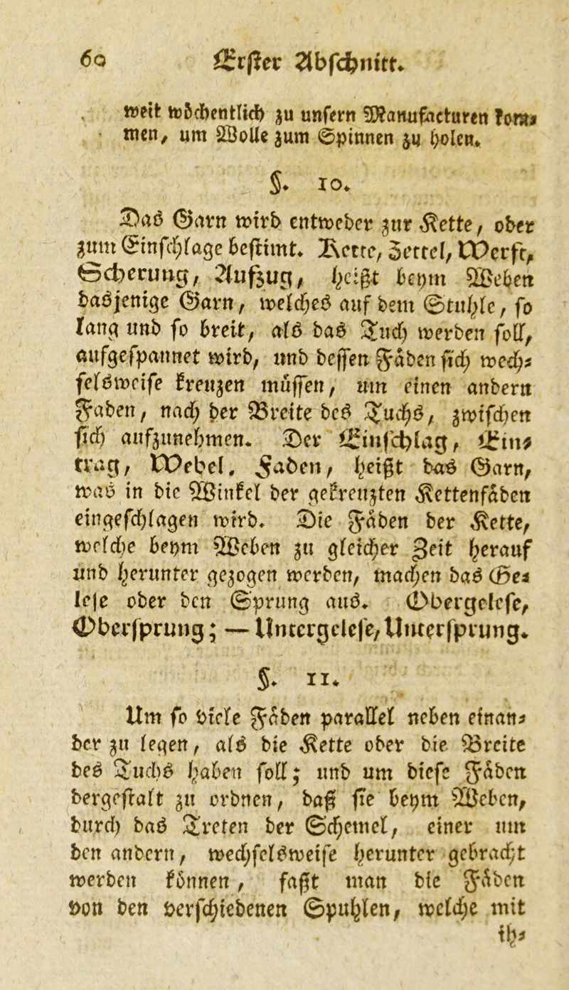 mit ft)5d)entlid> p unfern 5[)?anufact:uren hm$ tuen, um 2ÖoUe3um 0pinnen l)olcm §* 10. S)rtö ©avn mvb tnimhet ,^ctte, ober gmn (Sinfcr;fa3e feeftimt. Ivcttc, Setfd, tPerfe^ Gcbevmis, bepm ba^^jcni^c @arn, auf bem (Btul^te, fo lanq uttb fo breit, aiö ba^ ü^nd) loerben foÜf/ aufgefpannet «>irb, «nb beffeu ^aben fid; tred^j feft^mcife freuten muffen, um einen anbent ^aben, nad; ber 2Sreite bci^ 3mtfd)ett fid; auf3imebmcn. ©er i£infcl)(ag, tfin^ trag, CPebel. ^aöen, ^eigt ba^ ©arn, maö in bic SBinfcI ber gefreu^ten ^ettenfaben cingefebiagen mtrb. ©ie ^aben ber Äette, mrfdie bepm 2Bc6en 3« gteicber ßeit herauf unb I^eninter gezogen merben, tnadjen baS Cße« Icje ober ben ©’prung aiu3. (Dbergelcfe, <Dbcrfprung; — Unccigdcfe/Uiw^rfprung* 5* II* Um fo birfe J-aben paralTel neben einan^ ber 311 (egen, a(^ bie ^ette ober bie Breite beä haben fdl; imb um biefe ^hbext bergeffaft 311 orbnen, bag fie bepm 2öcbcn^ burd) baö !arcten ber ©d;cmd, einer um benanbern, n>ed;fd^meife merben fbnnen, fagt man bic Don ben Derfd;iebenen ©pullen, mc(d;e mit