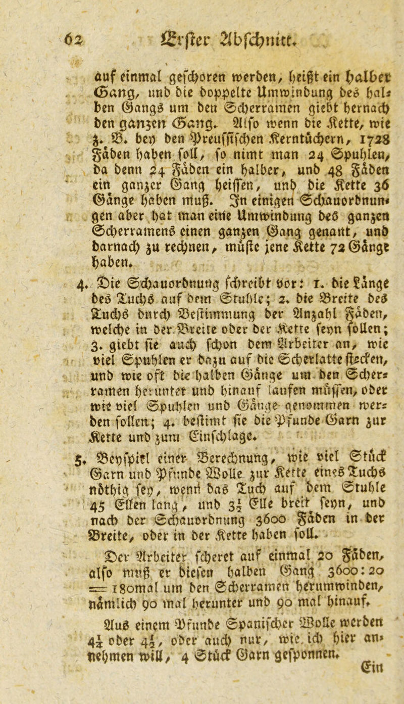 6a Svflcc auf einmal gcfc^oren merben, Oetgtein l;aU>ec <5ang/ unb btc bo))pclte Uimutnbung be^ haU ben um ben ^d)crramcn giebt bernact) ben ganzen C5ang^ 5ltfo menn bte itette, mie bci) ben ^reufftfd)en .^erntuebern, 17^8 gaben haben foll, fu nimt man 24 0pul)len/ ba benn 24 gaben ein halber, unb 48 gSben ein ganzer ©ang heijfen, unb bic ^ette 36 ©dnge haben rilug. 3n einigen 0dxauorbnun* gen aber hat man eitle Umminbung beö ganzen 0d)erramcnö einen ganzen 0ang genant, unb barnad) ju rechnen, mujlc jene Äette 72@dnge habeiu 4» ^ie 0d)auorbnung fd)rci6tbort i. bieSdnge beö Xud)<5 auf bfm 0tuhle; 2* bie 95rcite^ be^ 2!ud)ö biu'd) ^eftimmung ber ^njahl gaben, mclche in berJ^rcitc ober ber ,^ctte fenn (ollen; 3* giebt fte and) fchon Dem ^rbeitcr an, mc »icl 0puhlen er baju auf bic tsjchetlatteft/jcfen, unb ttJte oft bie halben ©dnge um ben 0d)er« ramen he^nntet unb hinauf laufen mufTen, ober tt)ic oicl 0|>uhlcn unb ^dnge genommen mers ben foUcn; 4^ beilimt fte bie'})funbe Öarn ^ur Äette unb juni ^'infd)lage* 5t ^ct)fpifl etner- 33erechnung, \x>ie t^iel 0tiuf ©arn unb ^fnnbe 3BoUc jur Äette eine^^uchö nbthtg fep, memi baö Z\x&f auf bem 0ruhle ( 45 ©üen lang , unb 35 Tiacb ber 0d)auorbming 3600 gaben in ber Breite, ober in ber ,tette haben foU* ^cr 5Irbciter fd)cret auf einmal 20 gaben, olfo mwg er biefen halben ©ang 3600:20 i8omal um ben 0d)erramen h^tumminben, nänilicb 90 mal herunter unb 90 mal hinauf, 5lug einem ^Dfimbe 6panifd?cr ^iBoUc werben 4j ober 4a, ober and) nur, wie, id) hift an» nehmen Witt/ 4 0töef ©avn gefponnen. Qm