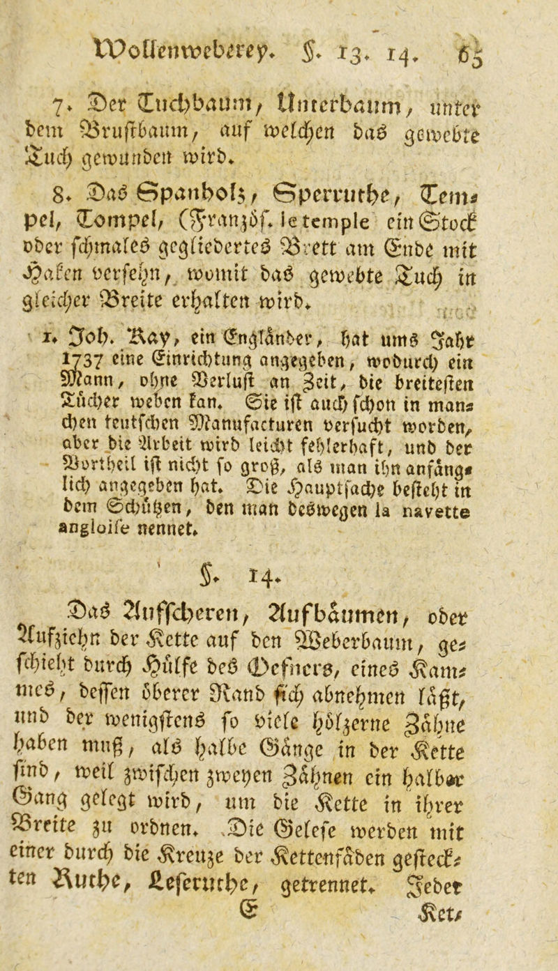 7* ©er (End)baüm/ Untcrbaimi/ unter bem 53rufr6aiun/ auf u?e(c^cn ba^ gemebte Iitucf) gctrunbcn wixb^ ©ad©panbof$/ Gpcmitb^^r pd, Tempel, (?^*ran]öfJetcmpIe cm ©toi ober ftf;ma[ei5 gcgficberte^ 53rett am (£nbe mit Jpafen oerfc()n, momit baö gemebte Sluef; in 9lcid;er 33reite ermatten mirb^ !♦ 5ob» /Eay, ein (Jm^Tänter, bat um§ 5abr ^37 i5inrid)tuna an^e^eben, tvcburcl) ein ?u?ann, olnte ^erluft an geit/ bie breiteflert !$:ucl)er irebcn Eam @te ijl and) fd)on in man« d)en tcutfd)cn ?0?anufacturen oerfud)t ti>ci‘ben, aber bie ^2lvbett n?irb lcii>t febicrbaft, unb ber ^ortbcil ijt nid)t fo grog, alö man ibn anfangs lid) angegeben bat ^ie Xpauptfacbe beliebt ttt bcin 0d)uben, ben man beömegcn ia navette angioife nennet §, 14. Saö 21nffd)crcn, 2(ufbäumen / obet rufjicbn ber ^ette auf ben ^eberbaum, ges fcbielit burc^ >§u(fc beö 0cfncr8, cincö ^am# tiicö, bciTcn öbercr Sfatib fi'd; abne^men Tagt, iitib ber ireniggcnö fo öiefe f^bf^erne ^abitc (mben nmg, alß f^a(bc @(5nge in ber <®ette finb, ireit äiriffcrt jroepen ^dt^nen ein faibw @ang gelegt luirb f luu bie i^ctte in ifrer ®reitc jii orbnen, Sie @e(cfe werben mit einer burcf bie ,KreUäc ber ^ettenfSben geftcef# Äutbb/ fiefetutbc/ getrennet* S^bet ® ,Kct/