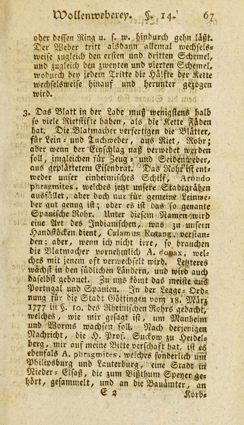 ober beflfen 9\tn(^ m f* w* §inburd) gcf>tt lagt«. X>er SBeber tritt ali3barm allcmcil tved)fd^s U)cife juglcid) ben erften unb britten ©cbemel, unb su>ileid) ben unb vierten ©d>cmel^ wobiu'd) bet) jebcin !^ritte bic ^)alfte ber Äette tt)ed)felbtuctfc hinauf unb ö^ibgen wirb« 3« 33Iottin ber $abc mag wcitlg(!en§ halb fo rielc ^Kietffifre haben, alö bic ^Cette gjbcti hat. ^ie ^lahnachec t>erfertf^en bie SSliUtcr, für Sein s unb 4nd)weber, aii^ S^ict., 3^ohr; ober wenn ber ^infd)lag nag nerwebet nvcfbeit foU, imc|Icid)cn fia* geuej » unb 0eibenöi)eber, ou^ geplattetem (Idfenbrat; Stül)ftttent* Weber unfer einheiniifd)ei5 ©d;tlf, Arnndo phrajraites, we(d)cö ieijt uufere 0tabt^rdhen ouöfaUet, aber bod) nur. für gemeine Seinwe? ber gut genug ig; ober cg tjl oag fo .genante ©pamfdhe Stohr. Unter biefem 5camenowirb eine 5trt beg 3nbiamfd)cn, wag ju unfern «J^anbiTücfen bient/ Calamus Rqtang, bergans ben; aber, wenn td) nid)t im, fo brauchen bie 25l(itmod)er oornel)m(id) A. do-nax, weU d)cß mit jenem oft t)erwed)fe(t wirb« Segtereg wdd)|l in ben füblid)en Sanbern/ unb wirb auch bafelbfl gcbauct gu ung fbmt bag meijie aug Portugal unb 0panictu 3n ber Scggc= Orbs tmng für bie 0töbt ©5ttingen t>om Vs« 1777 ift §. lo. beg 3t()cinifd)cn fKo^rg gebaut; weicheg/ wie mir gefagt ig, um 5)?anheim unb liöormg wachfen feil. 97ad) berienigen pachncht/ bic ^rof. 0iufow ju Speibth berg , mir auf meine ^itte ocrfchaft hat, tfl eg ebcnfalg A. phragmites, wclcheg fan ber lieh um ^hiltpgburg unb Scuterburg, eine 0tabt in 0^icber? ^Ifag, bie jum $8i0thum ©peperaes h^rt/ gefammelt, unb an bic 5öaudmter, an ® « Äbrh*»