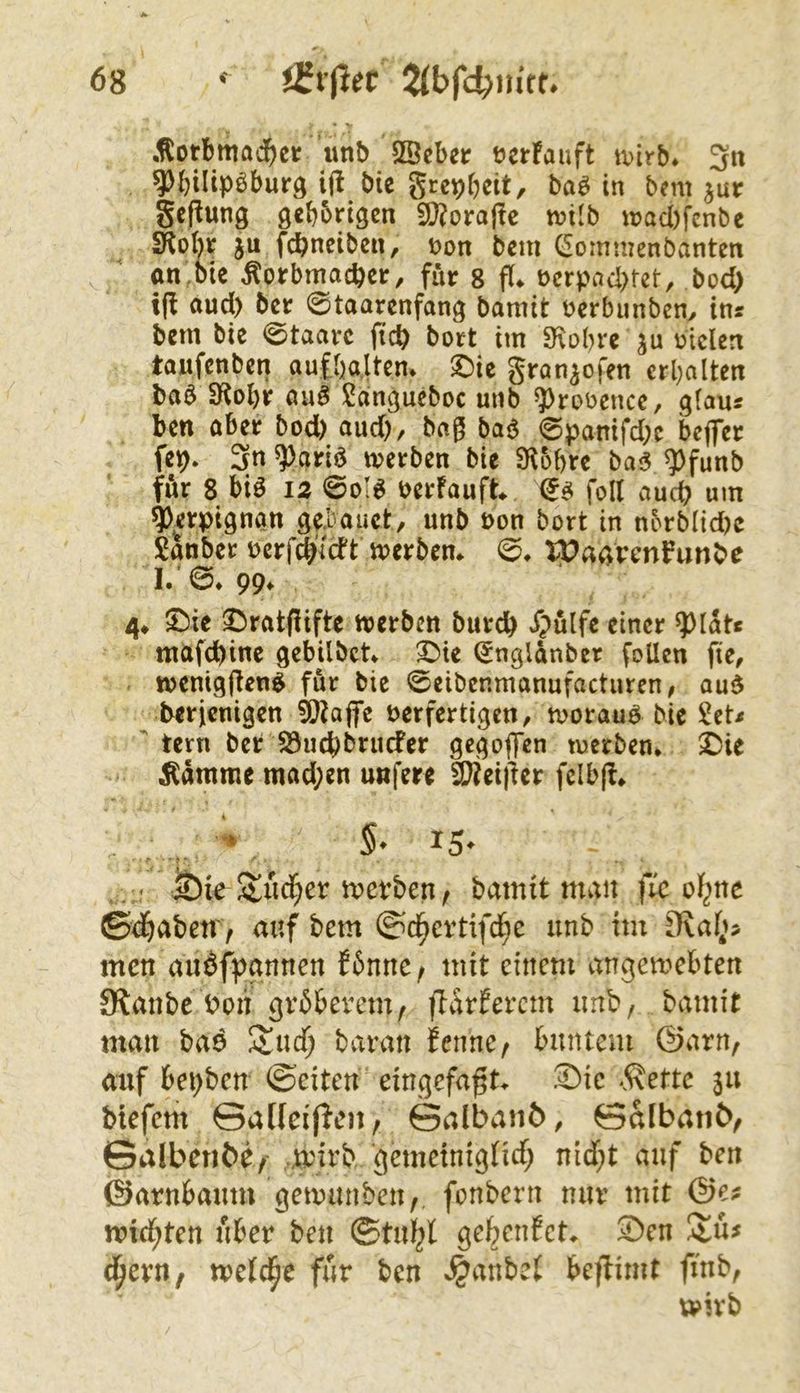 * V ,^otbmadE)ei: unb SÖeber ücrFauft wirb* 3« 9)bilipöburg ij! bie gre^beit, baö in bcnt jur gcflung gebbrigen 9}?orajlc tvilb u>ad)fcnbe SKobt ju fcbnciben, t?on bcm (Sommcnbantcn an,Die Korbmacher, für g fl. ücrpad>tet, bod> t(f and) ber 0taarenfang bamit üerbunben, ins bem bie 0taarc ftch bort im SKobre ju biclen taufenben aufbaltem 3^ic gran^ofen erbalten baö 3f^obr aaö l^angucboc unb ?)roocnce, gfaus ben aber bod) and), baß baö 0panifd;e beflfet fep* 3n^ariö werben bie S^obre ba<5 ^funb für 8 biö iz @o!^ berfauft (i^ foll auch um ^erpignan g^bauct, unb non bort in nbrblid)c Sanber Derf^'lcft werben. 0. U?agrenfunbe I. 0* 99. 4. Sbie ^ratfüfte werben burch Xpülfe einer ^lats maf^inc gebilbet. (Jnglanber foUen fte, wenigften^ für bie 0eibenmanufacturen, aud berjenigen 9)?ajfe verfertigen, worauf bie Sets tern ber S3uchbrucfer gegoflTen werben. X)it Kamme mad;en unfere 9}?ei)ler fclbff. . < &ie Sucf;er wevben ^ bamit man fre ol^ne ßdbabetV/ auf bem ©d^cvtifd^c unb im D?af^>> men auöfpgnnen f6nnc/ mit einem angemebten Slanbc t>on gvbbevem; jldrfercm unb, bamit man baö 5Sud) baran fenne^ buntem @arn, auf bepben ©eiten eingefaßt. S)ic -5\ette 311 btefem SadeifJen, ©albanö, ©albanö^ Salberibe/- wnrb gemeiniglidf; nid;t auf ben ©arnbaum gemanben,, fonbern nur mit @e? mid^ten über ben ©tul^l gebenfet. S)en ijzxxif welche für ben ^anbet beflimt finb, tt>ivb