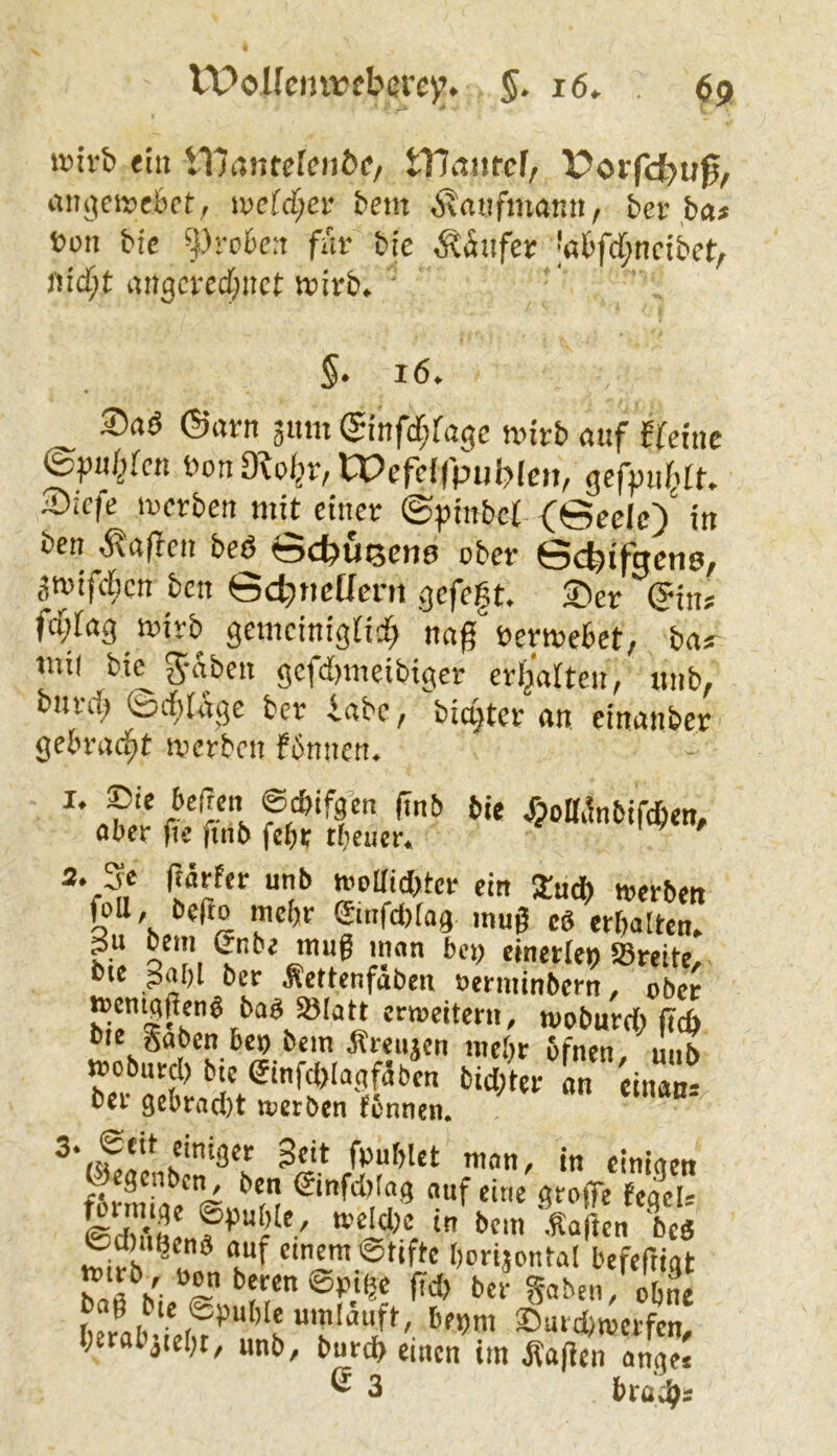 ivivb <iii t17(infe[fi)bf/ tllßiifcf, )?orfcbu0/ iuio|ci»e6c(:, iDcfc^ei* fcem ÄrtiifmatiU/ ber ba* t>on bic ^)rrbf:i für bie ^?äiifer '«fcfd^nctbet/ angcrecfjitct wirb. §. 16. Saö ©arn 311m ©infdjfagc nnrb auf ffdne (Spußcn Don mol^v, Wefcffpubfeit, gcfpiifirf. 2)ic|e ircrben «lU einer ©pinbef (©eclc)' in ben ,^affen beö ©ebußens ober ©cbtfgcns, 3roifc[;cn ben ©cbnctlern gefegt. ®er ©ins fci;ta3 ioirb gemeinigfid^ nng üewebet, bas- tni( bi^g-aben gcfd)meibigcr erhalten, unb, bnrd^ ©cgiage ber iabc, biester an einanber gebracht n>erben fbnncn. r'r s &ie XpoITiinbifcben, aber fie ftnb febr tfjcuer. “1^ »»Hinter ein Sad) werben foU, befio mehr ©nfebfag mag cö etbaltea. o'I'i i'’“® i?®” einerlei) ©reite, bie gai)l ber Äettenfaben »erminbern, ober wemggeng ba« ©lau erweitern, wobareg ficb Oie gaben ben bcin Äreujen mebr bfnen mib »obard) bie einfdXagfgben bid/ter an einaS bei* 3ebrad)t lueröcn fennen. fbublct man, in einigen ©egenben, ben ©nfd)!ag aaf eine groffe feacl- äSfV«bte, weicbe in bem Vflen & Cd)ii8en8 aaf einem ©tifte berijonta! befeftigt ^f«n@Pi^e fid) ber gaben, ebne l;erabjiebt, anb, buref) einen im Mafien anV« e 3 hvali)>