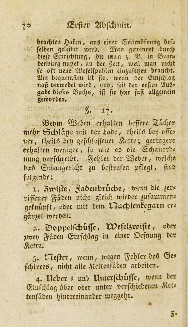 iErpet: 2lhfd)nitu 7® brad&tcn ^afen, auö dmv ©citenofnung bcfa felben geleitet wirb. i5}?an gewinnet bur^ tiefe ©inrid)tung, bie man 3>. in 5öran» benburg nuget, an ber geit/ n?eil man nic^t fo oft neue $[Öcfclfpuf)len ein^ufc^en braud)t.. 2Im bequemfien ijt fie, wenn ber Öinfd)lag nag nerwebet wirb, unb# feit ber erften 5luös gäbe biefc^ S5ucl>b, i|l fic l)ier fafi allgemein geworben* §• I?* 53ci)m SöeBen er^mltcrt beffere S^udf;er meJ^t ödblac^c mit ber labe, th^cii6 he\) offc^ «er, bet) 36(^)1017^1^* ^ette; geringere erl^aUen n:)ent3cr, fo wie cö bie ©d}auovb^ nung.öorfdbreibt. wetrfjc ba^ ©d;au3erid)t ju beprafen ^»flegt, finb folgenbe: * I. 5wi(Jc, ^aöenbrudse f tvenn bie jer« rtffcnen gaben nidjt gictd; tnicber jufammenj gefnupft, ober mit bem na4)lenffgrtcn ext gdnjet werben. a. 2>oppcird)u(Tc^ rOefcljwipc, ober jwet) gaben Sinfd^lag in einer Oefnung ber Äette. 5. ricper f wenn / wegen gel^fcr beö ©e< fd;irred, nid;t ade ^ettenfdben arbeiten. 4. lieber « unb Uiuerfcl)u(Tc, wenn bet (ginfd&rag über ober unter rerfdjicbeuen ^ct» tenfäbctt ^iiitereinanber wegge^t. 4 5-
