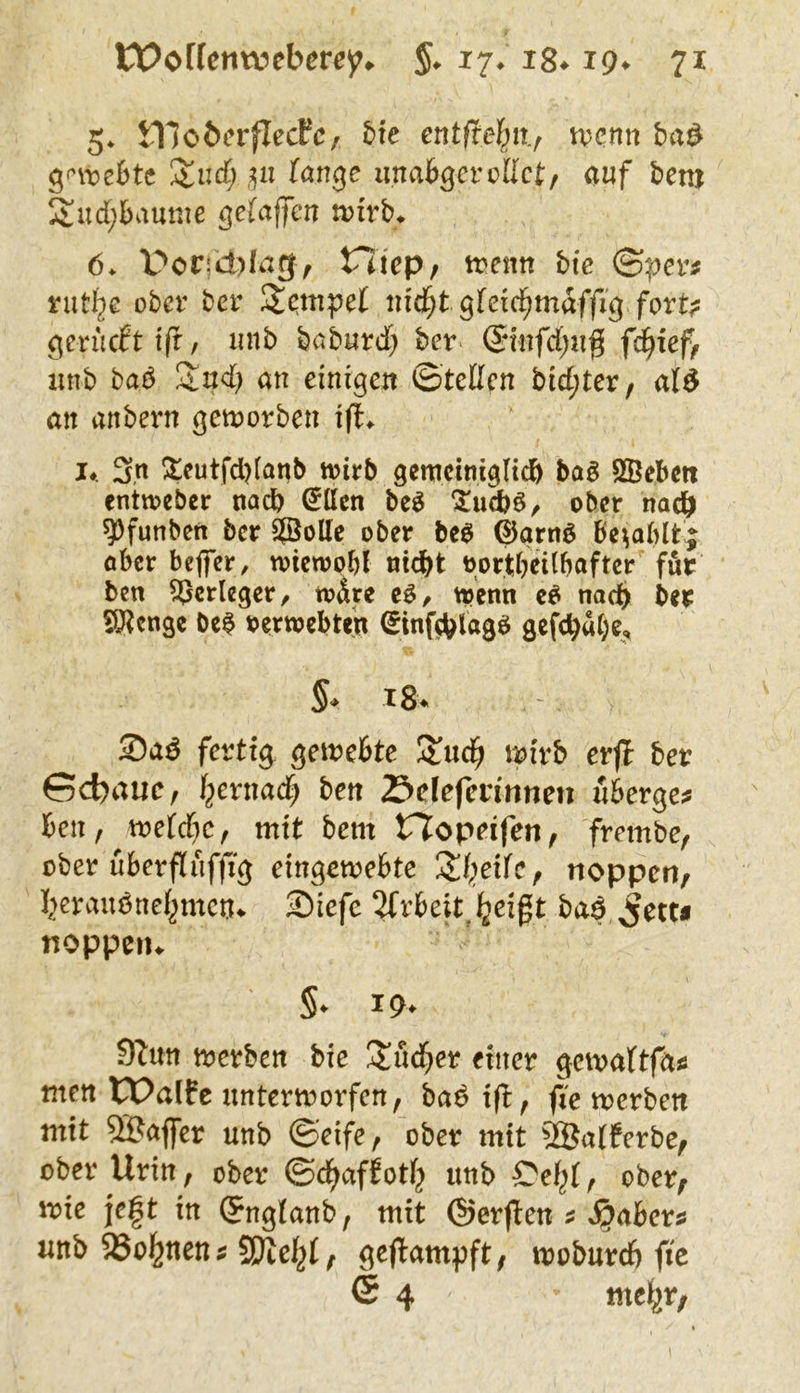 5* iHobcrflecPc, bte etttftel^ii^ tvcnn bix^ ^<'\vebte Xud) ,^n (anßc iinabßcvvlkt:/ auf beni Sud;bamue gelaffen tvirb^ 6. Vcvjä)Iagf V7iep/ tvetm bie (Spev^ ober ber uid^t gtdd^maffiß fork gevncbtiß/ imb betburd) bev ®nfd;ug f^ieff iwb bab Sud) an einigen ©teßen bid;ter/ ald an anbern geworben ift^ !♦. 3n Atcutfd)(anb toirb gemcimgU^ ba$ SBcbctt enttoeber nadb ^Ilcn bc^ ober nach ^funben ber SJÖoUe ober beb ©aritb be^ablt; ober befier, wicwpbl niebt tjortbeübafter für ben Verleger, toAre cb/ toenn cb nach ber beb verwebten (Sinfd^lagb gcfc^«()e,, §* iS. S)a6 fertig gewebte Suc^ wirb erji ber Gebaue, f^ernad) bett 23defcrinnen «bergen ben, toe[d)c, mit bem rjopeifen, frembe, ober uberfiuffig eingemebte S()eifc, noppcri/ l^crvmbnei^mcn^ Siefe 2frbeit.]5jeigt baf^ett« noppeiu §. 19. dhttt merben bie Sud)cr einer gewaltfäa men tValfe unterworfen^ bab ifl:, fVe merben mit SBaflfer unb ©eife, ober mit ®a(ferbe^ ober Urin, ober ©d^affotf^ uttb , ober/ wie je|t in ©ngianb, mit ©erflen ? J^aber^ imb SSoi^neutf SDteJ^f; gejlampft; moburcf) fie <5 4 mel^r,