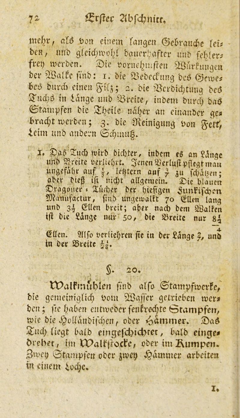 72« 2ibfcbntcf* c.U Dort einem faiigert ®e6rauie UU ben, imb gicid^mobl banei\‘;after uub fel^Ier^ frei) merbcrt* Sie Doriic/imflert aöftrhinj^en bev ^IBaife |mb: i. bie S^ebeefun^ bcö @rme^ bcD buvdi etrtert gif- 2* bie ^'Bcrbidjtung beö i^ud/ö irt iart^e inib ^:i3reite/ inbetn burd; ba^ ©tampfert bie 3!f>eiie noJ^cv an emanber ^ca fcrad;t merben; 3, bie O^einigimg Don getf, ieim unb atiberrt ©c^mii§* 1* 3:ud) mtrb bid)ter, tnbem eS an 5?angc unb 5?; rcitc üedicbrt. Scncn Verlud pflegt mau ungefabr auf le^tcrn auf ^ fd^al^en; ober bieg ifl nid^t allgetuctn* ^|e blauen Dragoner * Xufber ber bieftgen ^imfifcDcn fOJa'mifactur, finb ungemoltt 70 lallen lang unb sh stiert breit; aber nad) bem halten id bie Sdnge nur 50, bie S5reite nur 8^ €ücn. Qllfo bcrüel;rcn fie in ber ^dnge un$ in ber 25rcite Jg» §. 20* tDalfinublen finb alfo ©tampfmevfe/ bie gemeirtigfid; Dom SSaffer getrieben tvctft bcrt; de daben entmeber fenfvod;te örampfenr, roie bie ^üddrtbifebert^ ober 2)aö I$]rtd; (iegt halb eingefd)ict>rer, halb cinge^ örebet, im tPalbfiocfe, ober im JRumpen* 3met) 0'tampfcrt ober jtve^ Jammer arbeiten in einem ioc^e* I»