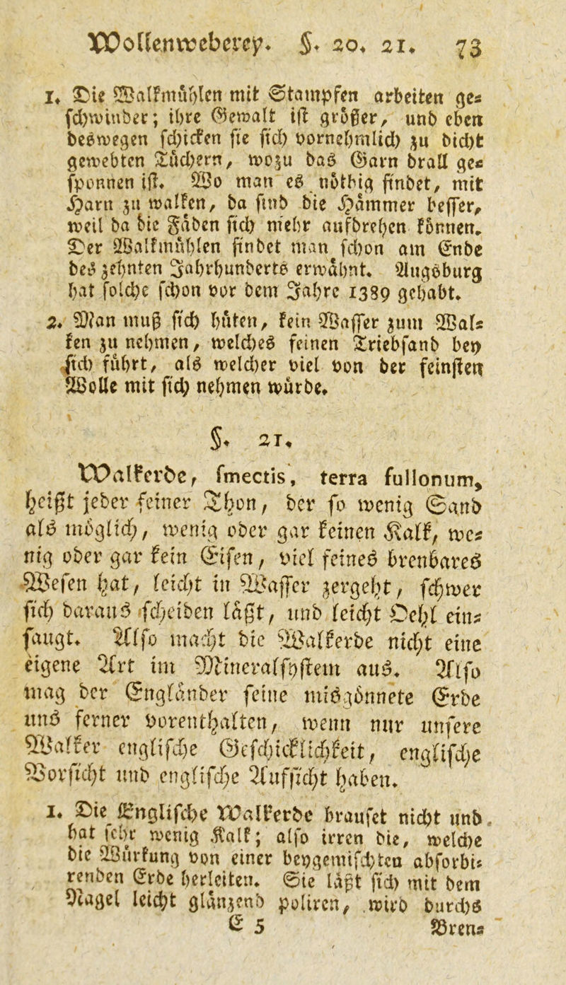 !♦ ?!Ba(fmuc)lcii mit Stampfen arbeiten ge« (d)vviuber; ibre (?5ema(t t|l groger, unb eben beemegen fd;icfen fie ftd) bornebmlid) ju bid)t gemebten !^tud)ern, mo^u baö @ai*n brall ge« fponnen ijl* öBo man cö notbig ftnbet, mit jrpant ju malFcn, ba finb bie ^;>ammer beffer^ meil ba bic gaben ftd) mehr aufbrei)cn !5nnem ^er Sfßalfmuhlen ftnbet man fd)on am i^nbe bei^ 3ct)nten 3«brbunberte ermähnt* '2iugbburg hat folcpe fd)on üor bem 3a(;rc 1389 gehabt* 2* mug ftch hiitcn, fein 2Ba<]er ^um SBafs fen ja nehmen, tt)eld)eö feinen ^riebfanb bet> jtd) fuhrt, a(6 meld)er Diel Don ber fcinjfen SSolle mit ftd; nehmen mürbe* S. 2T, tX>aIfer^e, fmectis, terra fullonum, f^cigt jebev feiner 3!(^ün, ber fo wenig ©vxnb öiö mbglicf;, wenig ober gar feinen we* nig ober gar fein <Sifen, t'iel feineö brenbareö •SBefen ^at, (eicf)t in ^Baffer gergelit, fcl^wct ftdf) baranö fd^dben lagt, nnb feiefjt Oei^f eins fangt, ^(fo mac^t bie ^iBafferbe nid;t eine eigene 2frt im SOdneraffogem mid. 3fifo mag ber (Jngfanber feine midgbnnete (5rbc lind ferner borentljaften, wenn mir tmferc 5Ba!fer cng(ifd)e ©cfdjicfüdifcit, engfifdjc SSorfid^t nnb engOfdje 2fuf|7d;t i^aben. I. ©ie ßfnglifdK WallVrbc braufet nidjt unb, bat icbr n>cnig fnlt; alfo irren bie, wcldie bie aSmfung »on einer bengciniftten abforbis renben Stbe berleiten. @ie lägt ftd) mit bem 5iaael Icicbt glänjcnb polircn, wirb bard)S ß 5 SSrctu