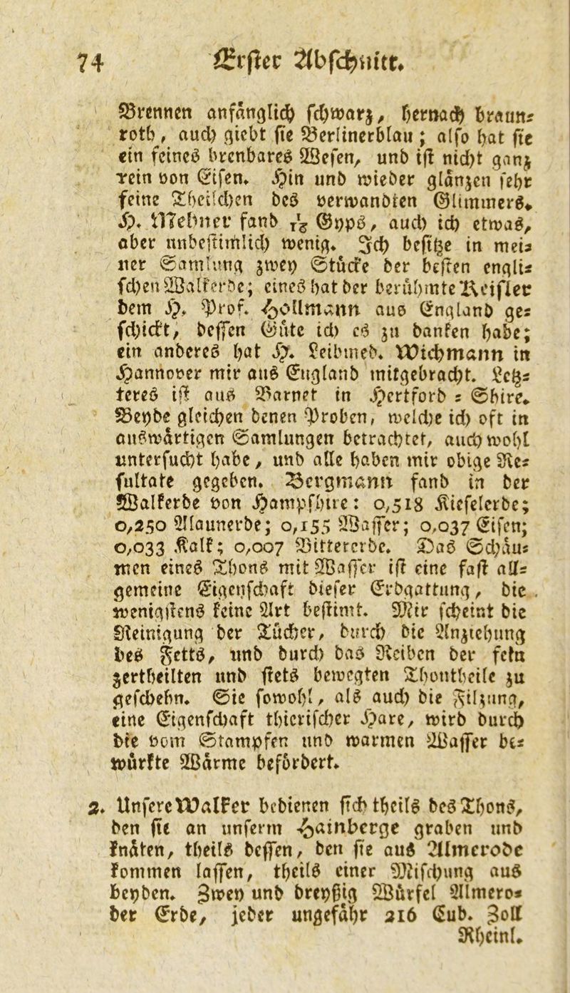 ' 58«nnen anfflngltc(> fc^wai-j, ffttnad) traun* rott), aud) (^icbt (te ?8erlincrblau ; alfo bat fit ein fcincö brenbareö SBefen, unb t(I nid)t ganj Tcin öon (Eifern ^piti unb wteber gldnjcn febr feine ^beifd)cn bcö üerwanbren ©limmerg^ i)* tlTebnei’ fanb ©i^pb, aud) td) ettvaö^ ober unbeftirtilid) mni^. 3cb heftige in meu ner (gamtunc^ jtvep ©tuefe ber beften cnqlU fd)en^2öalfcrbc; cincöbatber berubmtcKeifler bem ^rof* 4j>o[lmann aue (^nqlanb ges fd)idt, bejfcn (Sutc id) ju banfen babc; ein anbcrcö bat ?eibuieb* Wicbmann tit ^pannot>er mir anö 0ig(anb mitgebraebt. tcreb i|l aufi 2>arnet in Jpertforb s ©bire* ?8c)()be gleichen benen ^Proben, n)cld)c id) oft in on?wdrtigen ©amlungen betrachtet, aud) wobt unterfudjt babc / unb alle haben mir obige SKc« fultatc gegeben. Bergmann fanb in ber SÖalferbe non ^ampfbue: 0,518 iliefelcrbe; 0,250 ^launerbe; 0,155 ÖBajfcr; 0,037 (^ifen; 0,033 ,^'alf; 0,007 ^^Mttercrbe. ©d)dus men eine^ !i^bone^ mit ^af]cr ifl eine faf! alls gemeine 0gettfd)aft biefer ^rbgattimg, bic . ivenigdend feine 2lrt bejfimt 5Ö?ir fcbeint bic Sleintgung ber 2!üc!)er, bnrd) bic 5ln^icbnng beö 5^ttd/ unb burd) bad ükiben ber fefa jcrtbeilten unb fletd bciocgten !$lbi>ntbeilc ju gefebebn. ©ie fomobl/ al^ aud) bie SiUnng, eine (Jigenfebaft tbievifeber ipare, mirb burdb bic Dom ©tampfen unb marmen UBaflFer be« tnurfte 2ßdrme befbrbert. 2* ItnferclDalFcr bebtenen ftcMbcilö bcö Xboni^, ben (le on unfenn -^ainberge graben unb fndten, tbcil^ bcflTen, ben fie aud 21Imerobc fommen laffen, tbcild einer ?|}iifd)ung aud bepbem gtoen unb brepgig ööörfel 5limero* ber ©rbe, jeber ungefähr 216 CEub. ^off S^beinL