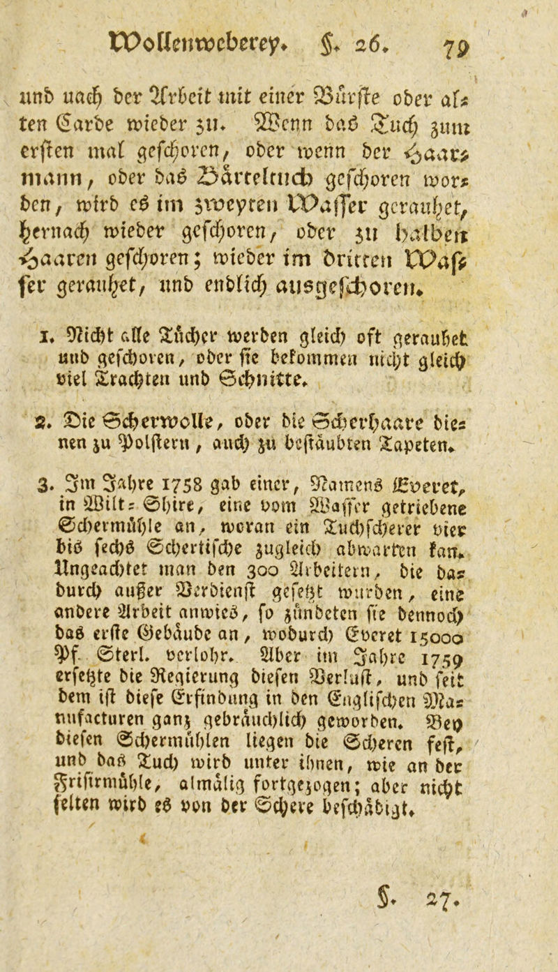 iinb uac^ bcr 2fr6cit tmt einer 23urfte ober aU ten ßarbe tvicber 51k 5®cnn baö JJucf; gmn crflen ma( (^cfd^oren, ober locnn ber i^av;r> mann, ober bvi^ Z^avteirneb gcfcf;oren i^or^ ben, toirb cö tm 3vt)cyreu tPajfer gcranf^et, i^crnac^ n>iebet gcfcf;orcn/ ober 511 balbeit >^aaren gefd/oren; toieber im britren XVafi fer geraiifjet, nnb enbtid; ausgefiboreru I. 9licbt ade ^ud)cr tvevben ^leid) oft (^eraubet mib .qefcbovcti/ ober ftc befommen iücl;t glei^ oiel 2:racbtea unb 0cbnitte^ s. 5!)ie 0cbcrtPoUe, ober bic 0d)cr(;aare bics nen ju ^oljlern , aud) ju beftdubten 'Tapeten«. 3. 3ni 3al)rc 1758 gab cmci\ 92amcnö iSr>eret;. in ^2ßiltr 0I)irc, eine 00m SBaffer getriebene 0d)cnniil)lc an, tveran ein !^ud)fd)ercr oier biö fed)ö 0d;ertifd)c jngleid) abtiuirten fatr# Hngead)tct man ben 300 ^ibcitcin,, bie ba? bureb auger ^2}erbienft gefegt miirben, eine anbere ^yrbeit amoic^, fo junbeten fie bennod) baö erde ©ebdubc on , iroburd) (5ocret 15000 ^f- 0terl, oerlübr, Slber ttn 3abrc 1759 erfcl^tc bie 9^egtcrung biefen 53erlad. unb feit bem ijt biefe C^ifinbung in ben ^nglifd?cn nnfacturen gan^ gebrdud)Iid) getoorben* föet) biefen 0d)crniublen liegen bie 0d)ercn feff^ ^ unb ba^ !iud) loirb unter ihnen, tote an ber 5^rifirmub(e, almdlig fortgejogen; aber nic^t feiten wirb e^ von ber ©d;eve befdidbigt» 5. 27.