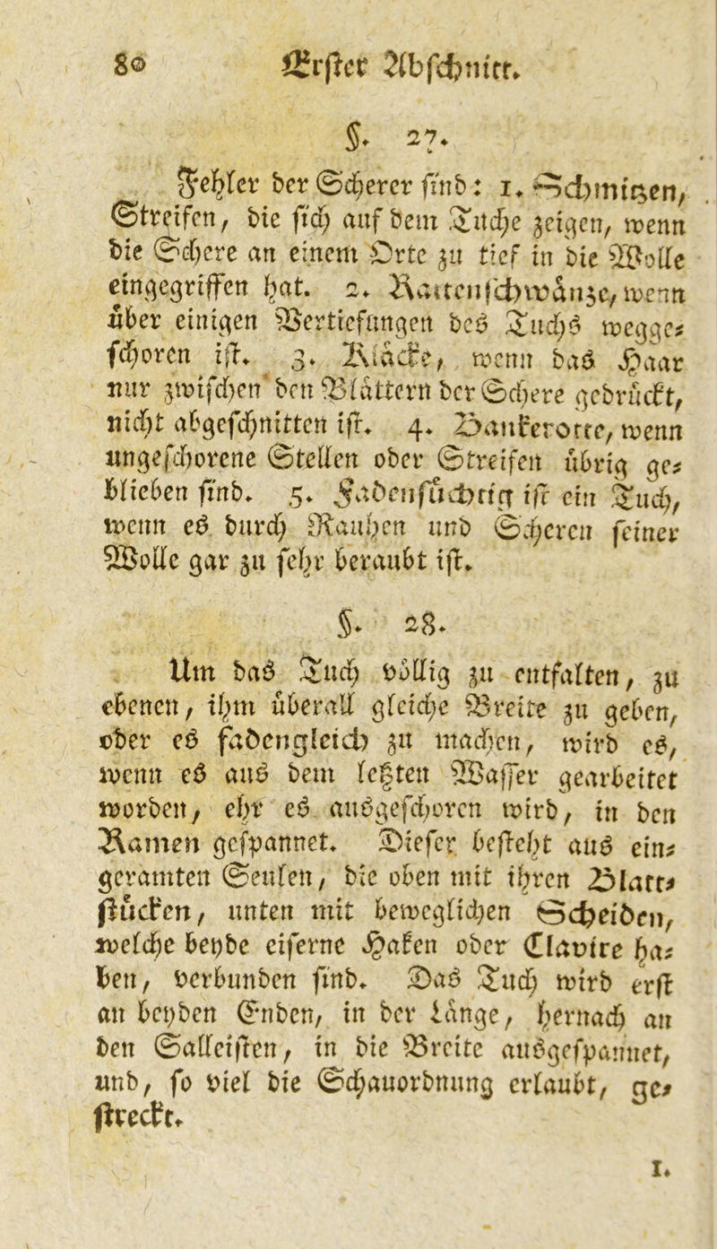 JSrjlcc ^(bfdjm'rr. 8® §. 27. • f^cl^fcr ber ©Äercr finb: i.^d)mfc^cn, (Stfdfrn, bie ftd) auf hem .'$:itc[;e jci^qcn, wenn bie @G[)cre an einem Orte tief in hie ÖPoilc einbegriffen I^at. c. Ü\v;acnj'd)it>an5e,i^)entt iber einiben aSertiefanben beö i^ebge? fd)oren i^T. 3* l\iaäe, roenn baö S;*aav mir 5tvifd}cn‘bcnfBidttcrnbcr©d)ere bcbrncft^ nid)t abbefd^nittett ifr. 4. öanferorfc, menn nnbeCdiorcne ©teilen ober ©treffen ubrib 9^’- hlieben finb. 5. 5^^öenfuil>rifT ifr ein Stud;, menn e^ burd; 3?aiu^en unt) ©d;crcn feinev 5Bode ^at 511 fel^r beraubt ifl* Um baö S!ud; r^otlib entfalten^ gu ebenen, il;m überall blcid;e S3rcite 511 beben, ober cö faöcngleid) 51t inadvcn, tnirb ivenn anö bem legten aBaffer bearbeitet morben, ebr e6 an^ßefdforen mirb, in ben Flamen bcfpannet Siefer befielet anö ein? geramten ©enfen, bie oben mit iljren 3larc^ fjuefen, unten mit ben)Cblid)en öc^eiöen, loeicbe be^be eifernc ^afen ober (Dam're ba? ten, r>erbunbcn finb^ 2)aö ^iud; mirb erß an bci)bcn Qnibcn, in ber lange, f^ernad) an ben ©allciffen, in bie Breite am^gefpannet, imb, fo Piel bie ©d^auorbnung erlaubt, cic? jlrecUt^