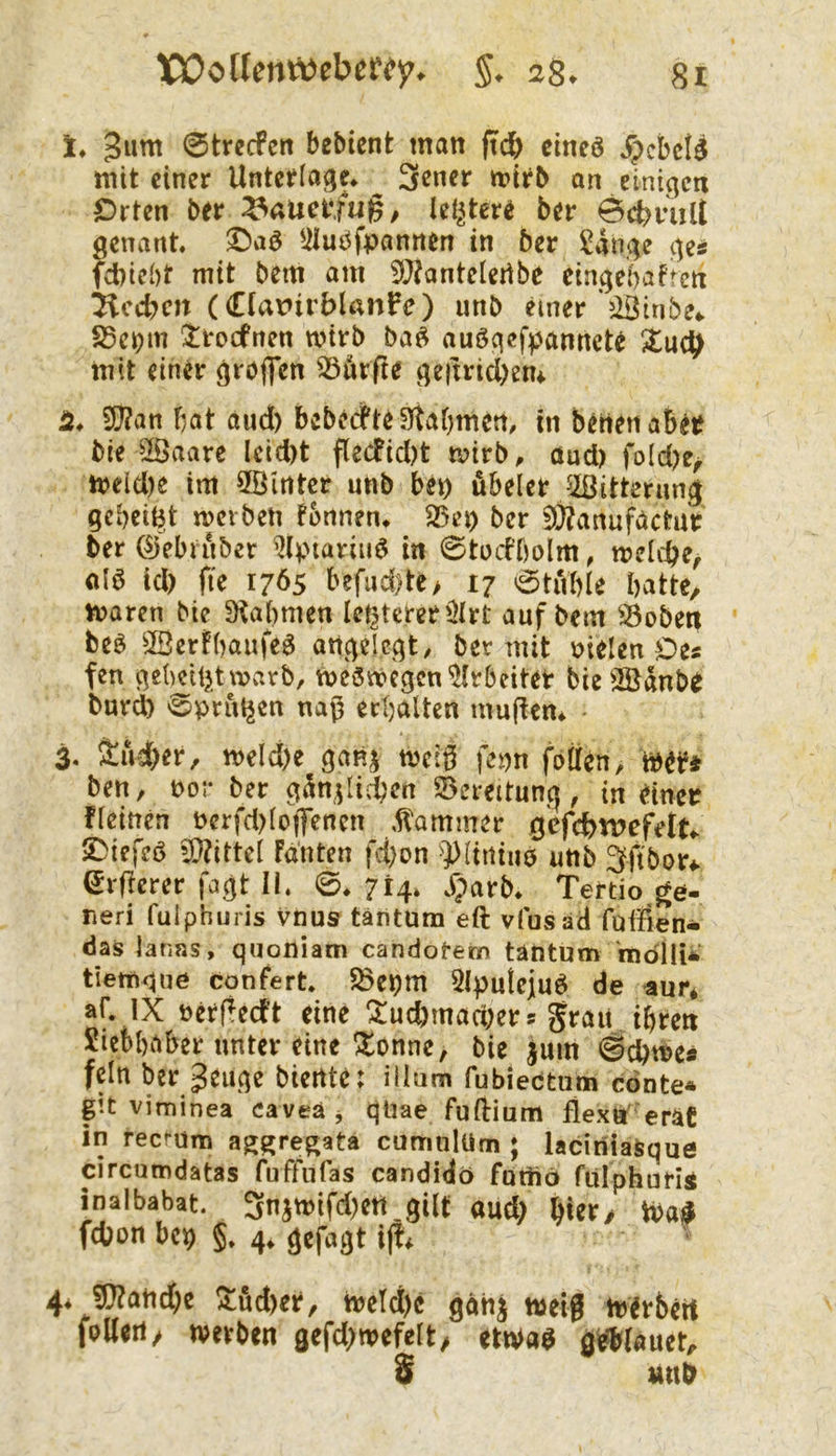 !♦ 3wnt 0trecFert bebicnt man |ti^ clneö .^cbci^ mit einer Unterlage* 3«ner n?irb an einigen €)rten ber ^nucr.fug, klütere ber 0d?nilt genant, ©aö ^iluöfpannen in ber ^ange ge^ f^)icl)t mit bem am 5J?anteIertbe eingebafren Soeben (Clarirblanfe) unb einer döinbe*. 85c^m ^roefnen wirb ba^ auögefpannek mit einer grbjfen 33urf?e geitricbem 2* 9}?an bat and) bebedPte9taf)men, in betten aber bie ^aare lcid)t flecfid)t wirb, and) fo(d)e^ weid)e im 5öinter unb bep äbeler ^Bitterung gebeizt werben fonnen* ^ep ber 5)?anufactuV 6er ©ebiuber %nariii^ in 0tüd’bolm, welche, M id) fte 1765 befiid)te> 17 0tuble batte, waren bie SKabmen letzterer illrt auf bem S3oben beö 3Bcrfbaufeö angelegt, ber mit nielen Oes fen gebciljtwarb, weswegen'^Irbeiteb tie^^dnbr burd) 0prul5en naß erbalten mußem 3. Üud)er, weld)e ganj weiß fepn foöen, wer* ben, por ber gdn^id?en 93ereitung, in einer fleinen Perfd)lo|Tmen .tammer gcfcbipefet^ iOiefeö 5[)?ittel fdnten fd)on ^))liniu0 unb Sftbor*. (Jrfierer fagt II. 0* 714. j)arb* Teftio ge- neri fulphuris vnu& täntum eft vfusad fuifien- das lanas, quoniam candotem täntum indllii tiewqne confert. 5öepm ^Iputejuö de aur* af. IX perperft eine !^ud)mad)ers grau ihren Siebbaber unter eine !5^onne, bie jum #d)we* fein ber geuge biente: illum fubieetum cönte« git viminea caveä j qüae fuftium flexn'eräC in reci-üm ag^re^ata cumnlUm ; laciniaSque circumdatas fuffnfas candidö fatiio ftilphuriÄ inalbabat. 3njwifd)ett.gilt aud) hier/ Wa^ fdjon bep §. 4* gefagt ij!* ^ 4. ^and)e !Itud)er, weld)c gänj weiß werbert folleii/ werben gefd)wefelt/ etwa^ gettlauet, S un&