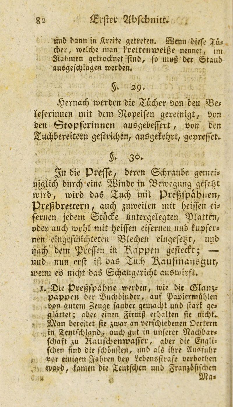 ütib bann in Jtrcitc .getreten* 35cnn bt^e Xns d)er, tt?elcl)c man Fmtenweige nennet, tm Sialnncn getrocknet finb, fo mu^ ber i^taub öuegefÄ;tagcn merben, S‘ 29• »^entad; tt)erben bie 'XM)CV Don ben lefcnnuen mit bem Stopeifen gereinigt, Don ben Stopferinnen au^gebejfert, Don b'en Stud;bereitern ge (trieben, aiu^gef ebrt, gepreffetv s» 30. bic preffe, beren ©d^rauBe gemefy titglid; burd^-einc 5^inbe in ^emegung gefegt mirb, toirb baö Stucl^ mit Preffpabnen, Pre^brettern, and) 3utDeitcn mit geiffen ei? fernen jebem ©tnefe dntergeTegten ^(atten, ober and) mit gcijfen eifernen nnb fnpfer? nen eingcfd)ta^tetcn 93(ec^en eingefegt, nnb nai^ bem ^P'reiTen th Sappen ge|Tecft; — imb mm erfi ifl ba6 '^nd) Äaufmanogut, memi e^ nid)t ba^ ©d^angcric^t an^mirft«. 3^/©ie pregfp^bne merben, nne bie (5Ian5? pappen ber ^^ud)biubcr, auf ^apimnüi)len ^Don gutem geuge fauber gemucl)t unb )larf ge* glättet; aber einen gtrnig erhalten fte nidbt^ SO^an bereitet fte jmgr an t>erfd)icbenen Dcrtern .Jn ?eutrd)Jgnb;; oud) gut in unfercr Dtad>bat* fd)aft ^u Haujcb<^nn?affcr, aber bie ^ngti* fd)en ftnb bic fd)onfien/ unb alö ihre 2Iu^fubr i Dor einigen 3«*bren bei) ^ebenegrafc rerbotben ivörb, lamm bic Scutfd^en nnb Sran|6|ifd^en