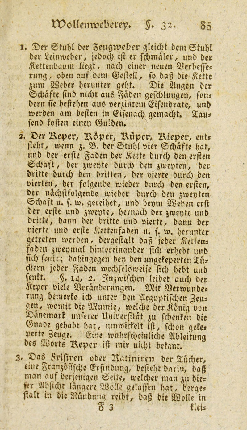 tPotlcnwcbcrey* 3z. 55 !♦ ber 5<?ucn>cber betn ber Leinweber, jcbocl) ift er fd[)maler, «nb ber ^ettenbaum lieqt, nad) einer neuen ^erbeffcs rnmj, oben nuf bem 0effeU^ fo bog bic ^ette jnm Slöcbcr berunter gebt* 3^ic 5Uigcn ber 0d)ofte ftnb nid)t oub goben gefd)Iungen/ fonr bern fie bejteben ouo öer^intem (^ifenbrote, unb jTcrben am begen in (Eifenad; 9cmod;tt fenb foften einen @ulbcn> 2. ©er Bepnv l^^per, Jl\upcr, Bieper, ent* jTebt^ trenn j* 53. ber0tubl ricr 0d)dftc bat, unb ber erfte §aben ber dlcrte burd; ben elften 0d)oft, ber ;jirei}te burcl) ben ^menten, ber britte burd) ben britten, ber vierte burd) ben vierten, ber folgenbe tricber burd) ben erften, ber ndd)ftfolgcnbc tvieber burd) ben jirevten 0d)aft u. (. tr. gercibet, unb bevm 5Öeben crfl ber erjle unb jivcvte, bcvnad) ber jtvci)te unb britte, bann ber britte unb vierte, bann ber vierte unb erfte ^ettenfaben \u f. iv. herunter getreten merben, berqcjlalt bog jeber dCettcns faben pevmal hintereinanber ftd) erhebt unb ftd) fetdt; bahingegen bei) ben ungefeperten ins d)ern Jeber goben mcd>felbiveifc ftd) hebt unb fentt. §. 14, 2. 3n,5nnfd)cn teibet oud) ber ,^eper viele 55erdnbcrungen. 5J?it SSertvunbe« rung hemerfc id> unter ben 2Ieg»ptifd)cn geiis pen, ivomit bic ^O'tumie, tveld)e ber.^5ntg von ©dnemart unferer Univerntdt ju fd)enFen bic 0nabe gehabt hat, immdcFcIt ig, fd)on gcFcs perte Beuge, (iüne trnhrfd)einlid)e 5lbleitung bev 5Bort6 Beper ifl mir nid)t befvint. 3. ©aö Svifiren ober Batinircn ber !^ud)er, eine S^^anjogfd)e <5rgnbtmg, befreht barin, bag man auf berjenigen 0eite, tveld)er man ju bics fer 5ibfid)r längere gelaf]*en bat, berges jlalt in bic Siunbung reibt, bag bie SBoUe in