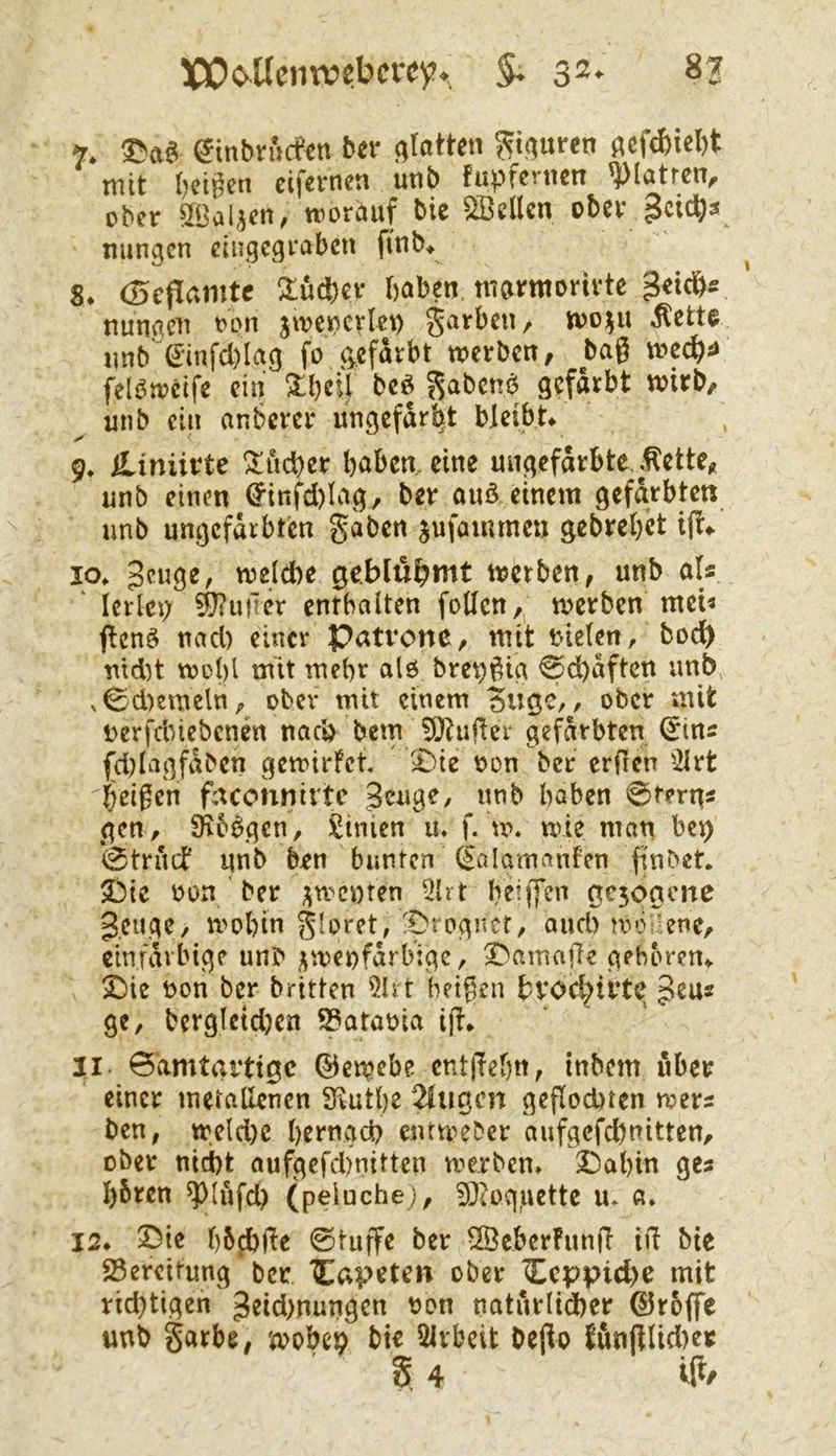 7. ^tnbrucfen bn* c^tatten ^t^uren j^cfd)iel)t ttiit ()ci|^cn cifcvncti utib fupfcrticn ^lötrciv ober SBalaen, worauf bic Sßcllcn ober gcictis mingen eiugegrabett ftnb* ^ S. (Beflamte Üu^)cr haben tnormortvtc ^eidb« ‘ nrnigcn ron jwenerlei) garben, wo^u .^ette imb’€infd)Iag fo c^efdrbt werben, bag wec^i* felöwetfe ein 3:beil beö Sabenö gefärbt wirb, unb ein anbercr ungefärbt bleibe 9^ iUnürte Fächer haben, eine ungefärbte, .^ette, unb einen ^infd)Iag, ber auö einem gefärbten unb ungefärbten §aben jufammen gebrehet ift*. 10. Beuge, welche ge.blu^mt werben, unb als ‘ lerlct) dufter enthalten fotlen,, werben mci« flcnö nad) einer Patrone, mit i>ie(en, bodh nld)t wol)l mit tnehr alö bre^gig 0dhaftcn imb v^d)emeln, ober- mit einem dUöC/, ober mit rerfebiebenen nach bem 50^uger gefärbten ^ins (d)lagfäbcn gewirfet. £)ie oon ber erfren ^2lrt beigen facohnivte Beuge, nnb haben 0terns gen, S^ibbgen, Linien u. f. w. wie man ben *0trucb unb ben bunten (^alamnnfen finbet. iDic oon ber ;^wcnten 5ht heijTen ac3ogcne geuge, wohin -Di ogncr, and) mv’ene, einfarbige unb zweifarbige, ^amaffe geboren-. X)ie non ber britten 5lrt beigen hvoc^irte geu« gc, berglctdjen ^atania ijf. 11. 0'amtartigc ©ewebe cntlTehn, inbem über einer metallenen SKuthe ^ugen gepochten wers ben, weld)C htrngch entweder aufgcfchnitten, ober nicht aufgefchnitten werben. 2Dahin ges hbren ^(ufd) (peluche), 9?ioqiiette u. 0. 12. 3Dic h5d)Pe 0tuffe ber 5Öcber!unp ifi bie Bereitung ber '^^apeten ober I^cppiche mit richtigen getdmungen non natärlidher ©rojfe unb garbe, wobch bie SIvbeit Depo {önplid>er 5 4